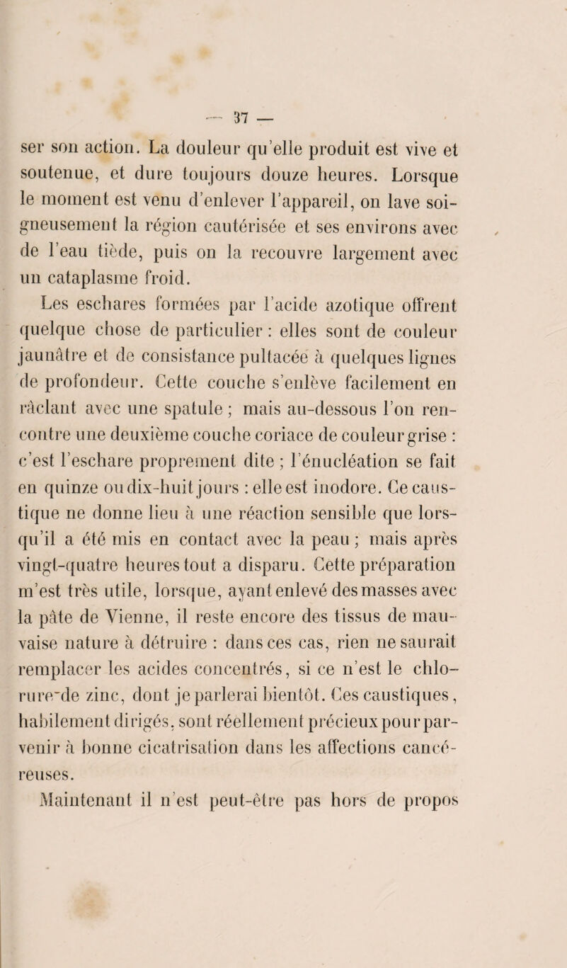 ser son action. La douleur quelle produit est vive et soutenue, et dure toujours douze heures. Lorsque le moment est venu d’enlever Lappareil, on lave soi- gneusement la region cauteris^e et ses environs avec de l’eau tiede, puis on la recouvre largement avec un cataplasme froid. Les eschares foraises par l’acide azotique offrent quelque chose de particulier: elles sont de couleur jaunatre et de consistance pultac6e a quelques lignes de profondeur. Cette couche s’enleve facilement en raclant avec one spatule; mais au-dessous Lon ren¬ contre une deuxieme couche coriace de couleur grise : c’est l’eschare proprement dite; I hriucleation se fait en quinze oudix-huit jours :elleest inodore. Cecaus- tique ne donne lieu a une reaction sensible que lors- qu’il a ete mis en contact avec la peau; mais apres vingt-quatre heures tout a disparu. Cette preparation m’est tres utile, lorsque, ayantenleve des masses avec la pate de Vienne, il reste encore des tissus de mau- vaise nature a detruire : dansces cas, rien nesaurait remplacer les acides concentres, si ce n’est le chlo- rurerde zinc, dont jeparlerai bientot. Ces caustiques, habilement diriges, sont reellement pi’ecieux pour par- venir a bonne cicatrisation dans les affections cance- reuses. Maintenant il n est peut-etre pas hors de propos