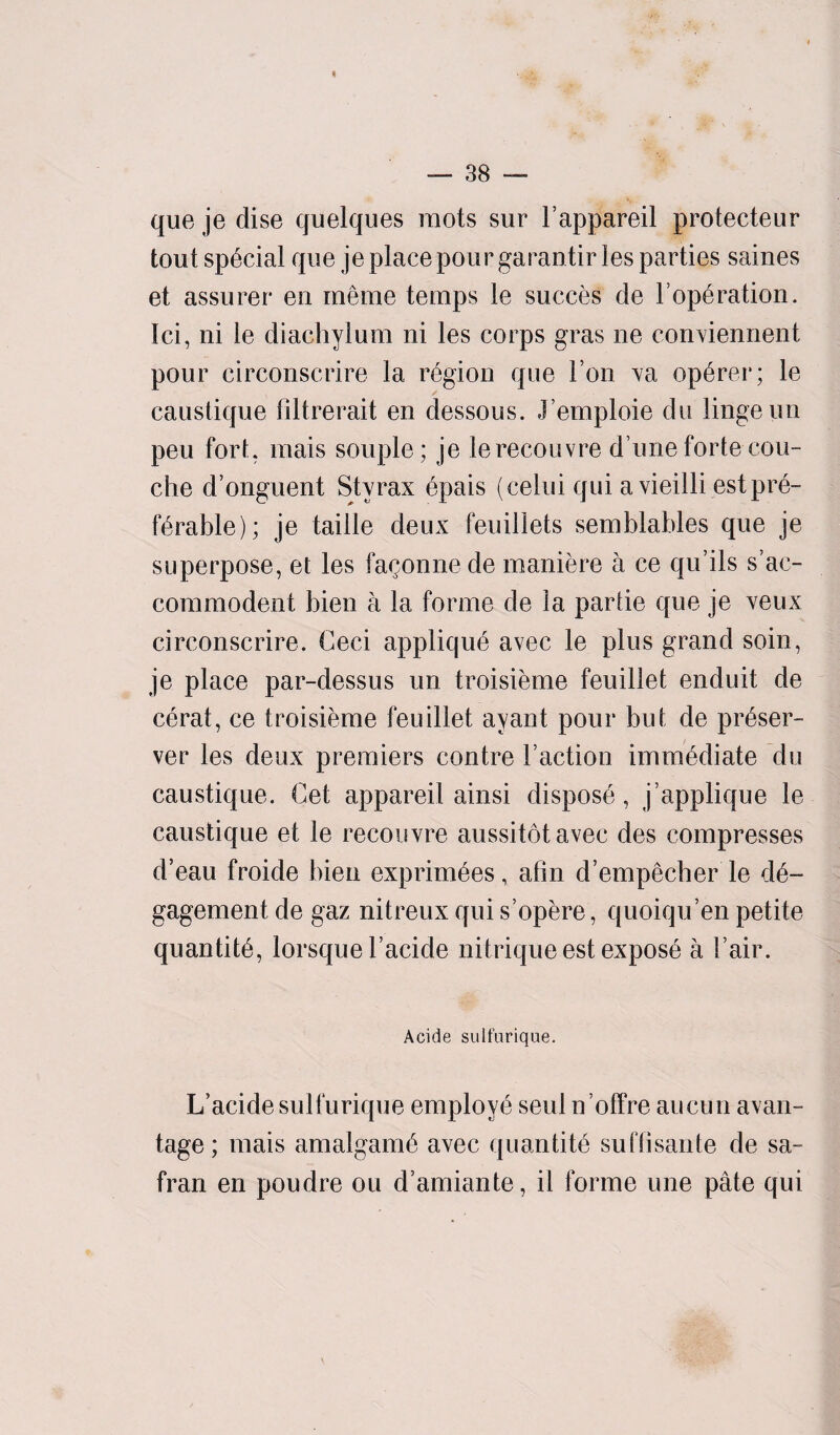 que je dise quelques mots sur Tappareil protecteur tout special que je place pour ga ran tir les parties saines et assurer en me me temps le succes de T operation. Ici, ni ie diachylum ni les corps gras ne coirviennent pour circonscrire la region que I on va op^rer; le caustique filtrerait en dessous. J’emploie du lingeun peu fort, mais souple; je lerecouvre d ime forte cou- che d’onguent Styrax epais (celui qui a vieilli estpre¬ ferable); je table deux feuillets semblables que je superpose, et les fa^onnede maniere a ce qu’ils s’ac- commodent bien a la forme de la parlie que je veux circonscrire. Ceci applique avec le plus grand soin, je place par-dessus un troisieme feuillet enduit de cerat, ce troisieme feuillet ayant pour but de preser¬ ver les deux premiers contre Taction immediate du caustique. Get appareil ainsi dispose, j’applique le caustique et le recouvre aussitotavec des compresses d’eau froide bien exprimees, afin d’empecher le de- gagementde gaz nitreux qui s opere, quoiqu’en petite quantite, lorsque Tacide nitriqueest expose a Tair. Acide sult'urique. L’acide sulfurique employe seul n’offre aucun avail- tage; mais amalgame avec quantite suriisante de sa- fran en poudre ou d’amiante, il forme une pate qui