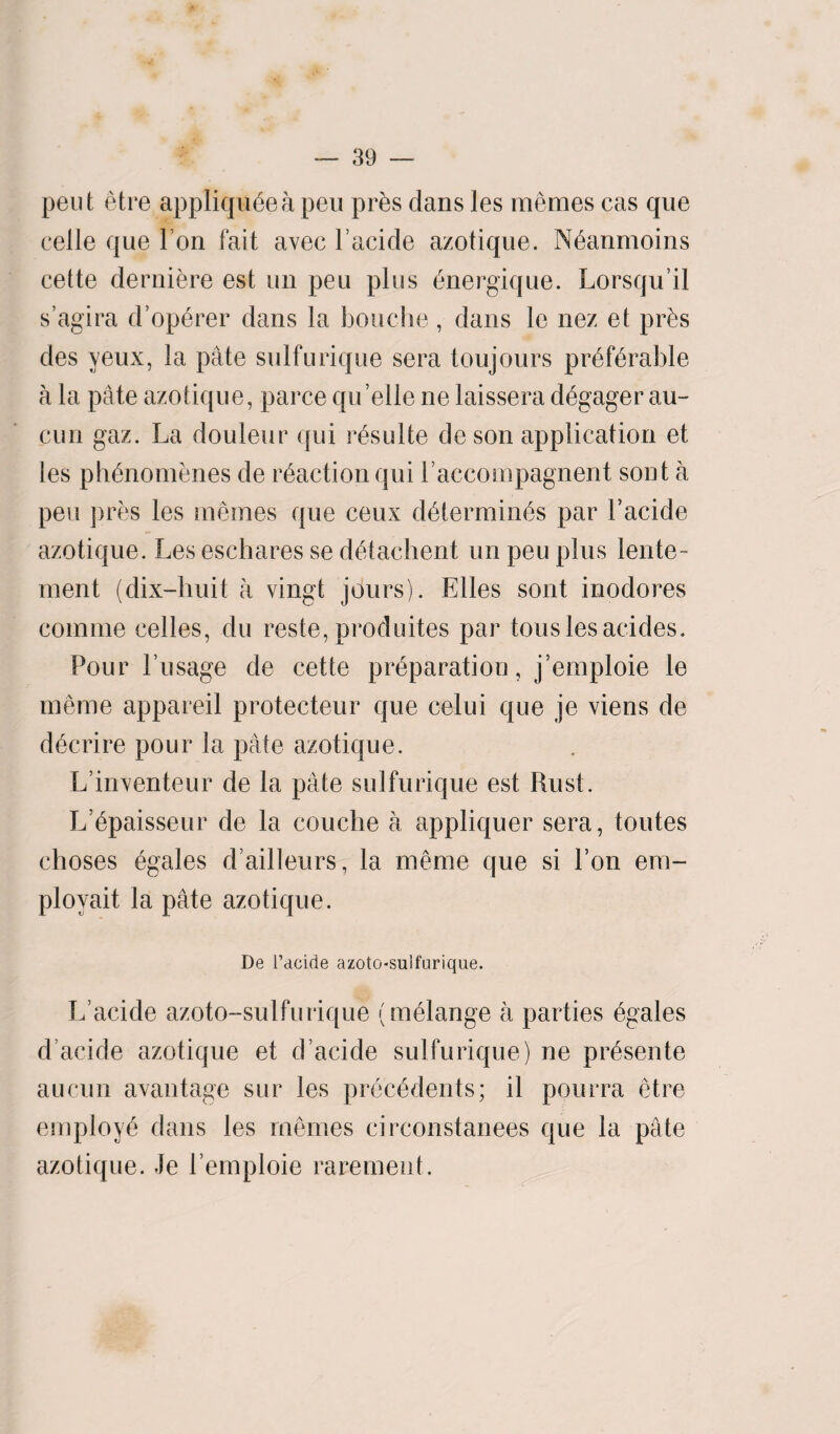 pent etre appliqu6eapeu pr&s dans les memes cas que celle que I on fait avec Tackle azotique. Neanmoins cette derniere est un peu plus energique. Lorsqu’il s’agira d’operer dans la bouche, dans le nez et pr£s des yeux, la pate sulfurique sera toujours preferable a la pate azotique, parce qu’elle ne laissera degager au- cun gaz. La douleur qui resulte deson application et les plknomenes de reaction qui 1’accompagnent sont a peu pres les memes que ceux determines par Tacide azotique. Les eschares se detachent un peu plus lente- ment (dix-huit a vingt jours). Elies sont inodores comine celles, du reste, produites par tons les acides. Pour Tusage de cette preparation, j’emploie le merne appareil protecteur que celui que je viens de decrire pour la pate azotique. L’iirventeur de la pate sulfurique est Rust. L’epaisseur de la couche a appliquer sera, toutes choses egales d ailleurs, la meme que si Ton em- ployait la pate azotique. De l’acide azotosulfurique. L acide azoto-sulfurique (melange a parties egales d’acide azotique et d’acide sulfurique) ne presente aucun avantage sur les precedents; il pourra etre employe dans les memes circonstanees que la pate azotique. Je Temploie raremeut.