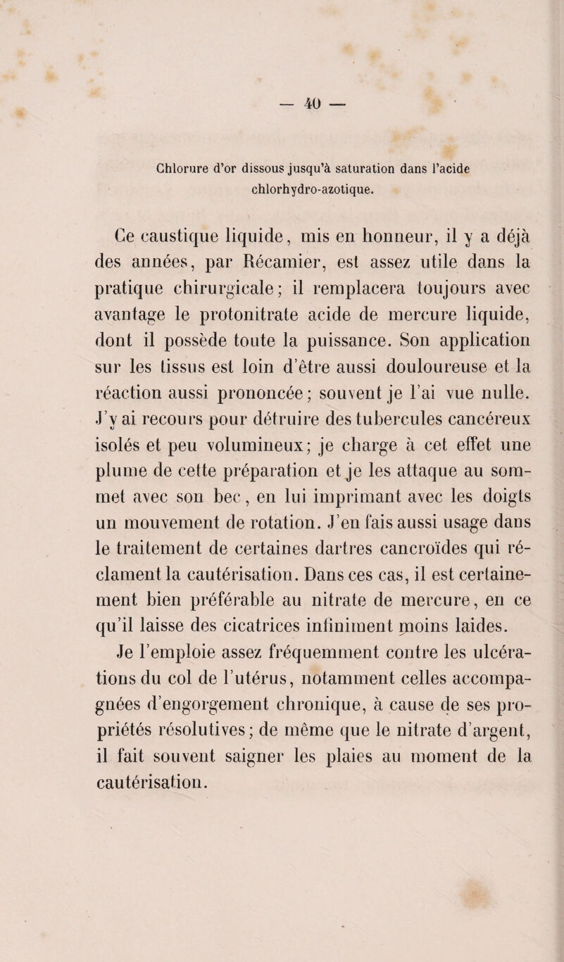 Chlorure d’or dissous jusqu’el saturation dans l’acide chlorhydro-azotique. Ce caustique liquide, mis en honneur, il y a deja des annees, par Recamier, est assez utile dans la pratique chirurgicale; il remplacera toujours avec avantage le protonitrate acide de mercure liquide, dont il possede toute la puissance. Son application sur les tissus est loin d’etre aussi douloureuse et la reaction aussi prononc^e; souvent je Fai vue nulle. J’y ai recours pour detruire des tubercules cancereux isoies et peu volumineux; je charge a cet effet une plume de cette preparation et je les attaque au som- met avec son bee, en lui imprimant avec les doigts un mouvement de rotation. J en fais aussi usage dans le traitement de certaines dartres cancroides qui r*e- clament la cauterisation. Dans ces cas, il est certaine- ment bien preferable au nitrate de mercure, en ce qu’il laisse des cicatrices inliniment moins laides. Je l’emploie assez frequemment contre les ulcera¬ tions du col de Futerus, notamment celles accompa- gnees d’engorgement chronique, a cause de ses pro- prietes resolutives; de meme que le nitrate d’argent, il fait souvent saigner les plaies au moment de la cauterisation.