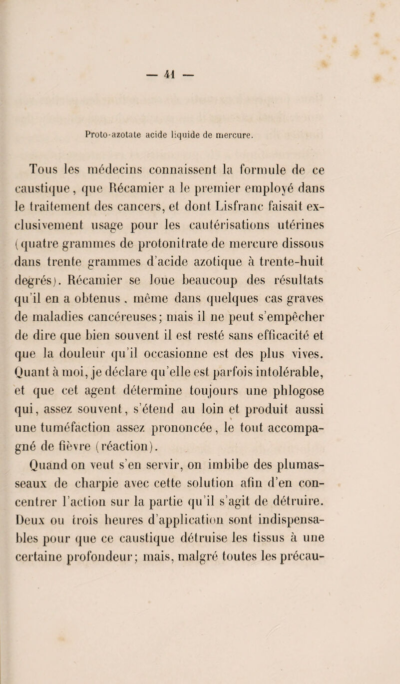 Proto-azotate acide liquide de mercure. Tons les medecins connaissent la formule de ce caustique, que Recamier a le premier employe dans le traitement des cancers, et dont Lisfranc faisait ex- clusivement usage pour les cauterisations uterines ( quatre grammes de protonitrate de mercure dissous dans trente grammes d’acide azotique a trente-huit degr^s). Recamier se loue beaucoup des resultats qu’il en a obtenus , meme dans quelques cas graves de maladies canc^reuses; mais il ne peut s’empecher de dire que bien souvenl il est reste sans efficacite et que la douleur qu’il occasionne est des plus vives. Quant a moi, je declare qu elle est parfois intolerable, et que cet agent determine toujours une phlogose qui, assez souvent, s’etend au loin et produit aussi une tumefaction assez prononcee, le tout accompa- gne de fievre (reaction). Quand on veut s’en servir, on imbibe des plumas- seaux de charpie avec cette solution afin d’en con- centrer Taction sur la partie qu’il s’agit de detruire. Deux ou trois heures d’application sont indispensa- bles pour que ce caustique detruise les tissus a une certaine profondeur; mais, malgre toutes lesprecau-