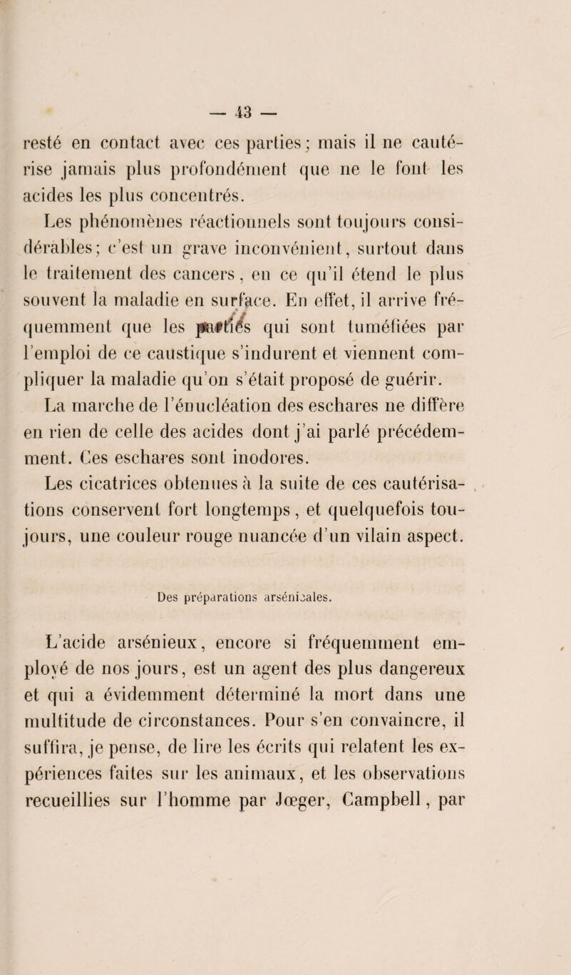 reste en contact avec ces parties; mais il ne caute¬ rise jamais plus profondement que ne le font les acides les plus concentres. Les phenomenes reactionnels sont ton jours consi¬ derables; r est un grave inconvenient, surtout dans le traitement des cancers, en ce qn il etend le plus souvent la maladie en surface. En effet, il arrive fre~ ■» * quemment que les patties qui sont tumefiees par l’emploi de ce caustique s’indurent et viennent com- pliquer la maladie qu’on s’etait propose de guerir. La rnarche de l’enucleation des eschares ne differe en rien de celle des acides dont j’ai parie precedem- ment. Ces eschares sont inodores. Les cicatrices obtenues a la suite de ces cauterisa¬ tions conservent fort longtemps, et quelquefois tou- jours, une couleur rouge nuancee d un vilain aspect. Des preparations arsenieales. L’acide arsenieux, encore si frequemment em¬ ploye de nos jours, est un agent des plus dangereux et qui a evidemment determine la mort dans une multitude de circonstances. Pour s’en convaincre, il suffira, je pense, de lire les ecrits qui relatent les ex¬ periences faites sur les animaux, et les observations recueillies sur Lhomme par Joeger, Campbell, par