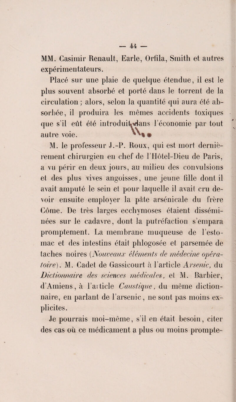 MM. Casimir Renault, Earle, Orfila, Smith et autres experimentateurs. Place sur une plaie de quelque eteridue, il est le plus souvent absorbs et porte dans le torrent de la circulation; alors, selon la quantity qui aura ete ab- sorbee, il produira les memes accidents toxiques que s’il eut ete introduiUdans Feconomie par tout autre voie. M. le professeur J.-P. Roux, qui est rnort dernie- rernent chirurgien en chef de FHotel-Dieu de Paris, a vu perir en deux jours, an milieu des convulsions et des plus vives angoisses, une jeune bile dont il avait ampute le sein et pour laquelle il avait cm de¬ voir ensuite employer la pate arsbnicale du frere Come. De tres larges ecchymoses etaient dissemi- nees sur le cadavre, dont la putrefaction s’empara promptement. La membrane muqueuse de Festo- mac et des intestins etait phlogosee et parsem^e de taches noires (Nouveaux elements de medecine opera- toire). M. Cadet de Gassicourt a Farticle Arsenic, du Dictionnaire des sciences medicales, et M. Barbier, d’Amiens,a Fat tide Caustique, du merne diction¬ naire, en parlant de Farsenic, ne sont pas moins ex- plicites. Je pourrais moi-meme, s il en etait besoin, citer des cas ou ce medicament a plus ou moins prompte- * H,