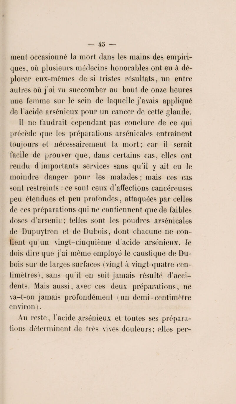 ment occasionne la mort dans les mains des empiri- ques, on plusieurs medecins honorables ont eu a d6- plorer eux-memes de si tristes resultats, un entre autres ou j’ai vu succomber an bout de onze heures une femme sur le sein de laquelle j’avais applique de l’acide arsenieux pour un cancer de cette glande. II ne faudrait cependant pas conclure de ce qui precede que les preparations arsenicales entrainent toujours et necessairement la mort; car il serait facile de prouver que, dans certains cas, elles ont rendu d’importants services sans qu’il v ait eu le moindre danger pour les malades; mais ces cas sont restreints : ce sont ceux d’affections cancereuses peu etendues et peu profondes, attaqufses par celles de ces preparations qui ne contiennent que de faibles doses d’arsenic; telles sont les poudres arsenicales de D.upuytren et de Dubois, dont chacune ne con- tient qu un vingt-cinquieme d’acide arsenieux. Je dois dire que j ai menie employe le caustique de Du¬ bois sur de larges surfaces (vingt a vingt-quatre cen¬ timetres), sans qu it en soit jamais rdsulte d’acci- dents. Mais aussi, avec ces deux preparations, ne va-t-on jamais profondement (un demi-centimetre environ). Au reste, lacide arsenieux et toutes ses prepara¬ tions determinent de tres vives douleurs; elles per-