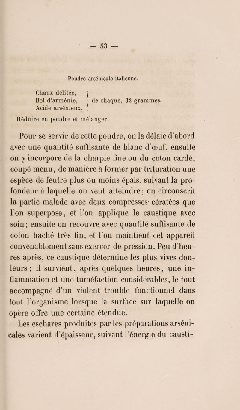 Poudre arsdnicale italienne. Chaux ddlit6e, j Bol d’armdnie, ; de chaque, 32 grammes. Acide arsdnieux, ; Rdduire en poudre et m61anger. Pour se servir de cette poudre, on la deiaie d’abord avec une quantity suffisante de blanc d’oeuf, ensuite on y incorpore de la charpie fine ou du coton carde, coupe menu, de maniere a former par trituration une esp&ce de feutre plus ou moins epais, suivant la pro- fondeur a laquelle on veut atteindre; on circonscrit la partie malade avec deux compresses c6rat£es que Ton superpose, et Ton applique le caustique avec soin; ensuite on recouvre avec quantity suffisante de coton hache tres fin, et Ton maintient cet appareil convenablement sansexercer de pression. Peu d’heu- res apres, ce caustique determine les plus vives dou- leurs; il survient, apres quelques heures, une in¬ flammation et une tumefaction considerables, le tout accompagne d’un violent trouble fonctionnel dans tout forganisme lorsque la surface sur laquelle on opere offre une certaine etendue. Les eschares produites paries preparations arseni- cales varient d’epaisseur, suivant l’6nergie du causti-