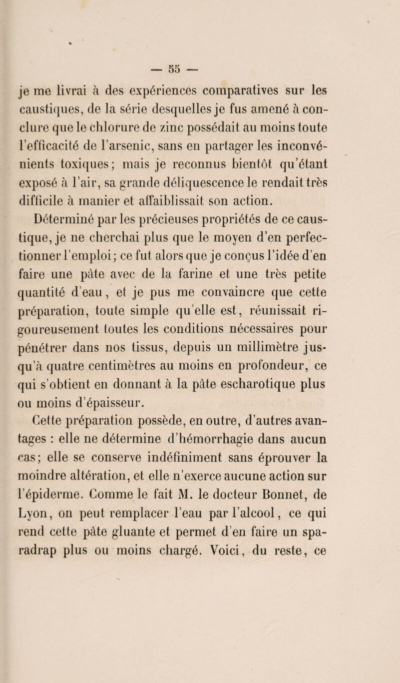 je me livrai a des experiences comparatives sur les caustiques, de la serie desquelles je fus amene a con- clure que le chlorure de zinc possedait au moins toute l’efficacite de l’arsenic, sans en partager les inconve- nients toxiques; mais je reconnus bientot qu’etant expose a l’air, sa grande deliquescence le rendaittrks difficile a manier et affaiblissait son action. Determine par les precieuses proprietes de ce caus- tique, je ne cherchai plus que le moyen d’en perfec- tionner l’emploi; ce fut alors que je congus l’idee den faire une pate avec de la farine et une tres petite quantite d’eau, el je pus me convaincre que cette preparation, toute simple qu elle est, reunissait ri- goureusement toutes les conditions necessaires pour penetrer dans nos tissus, depuis un millimetre jus- qu’a quatre centimetres au moins en profondeur, ce qui s’obtient en donnant a la pate escharotique plus ou moins d’epaisseur. Cette preparation possede, en outre, d’autres avan- tages: elle ne determine d’hemorrhagie dans aucun cas; elle se conserve indefiniment sans eprouver la moindre alteration, et elle n’exerce aucune action sur repiderme. Comme le fait M. le docteur Bonnet, de Lyon, on peut remplacer l’eau par l’alcool, ce qui rend cette pate gluante et permet d en faire un spa- radrap plus ou moins charge. Voici, du reste, ce