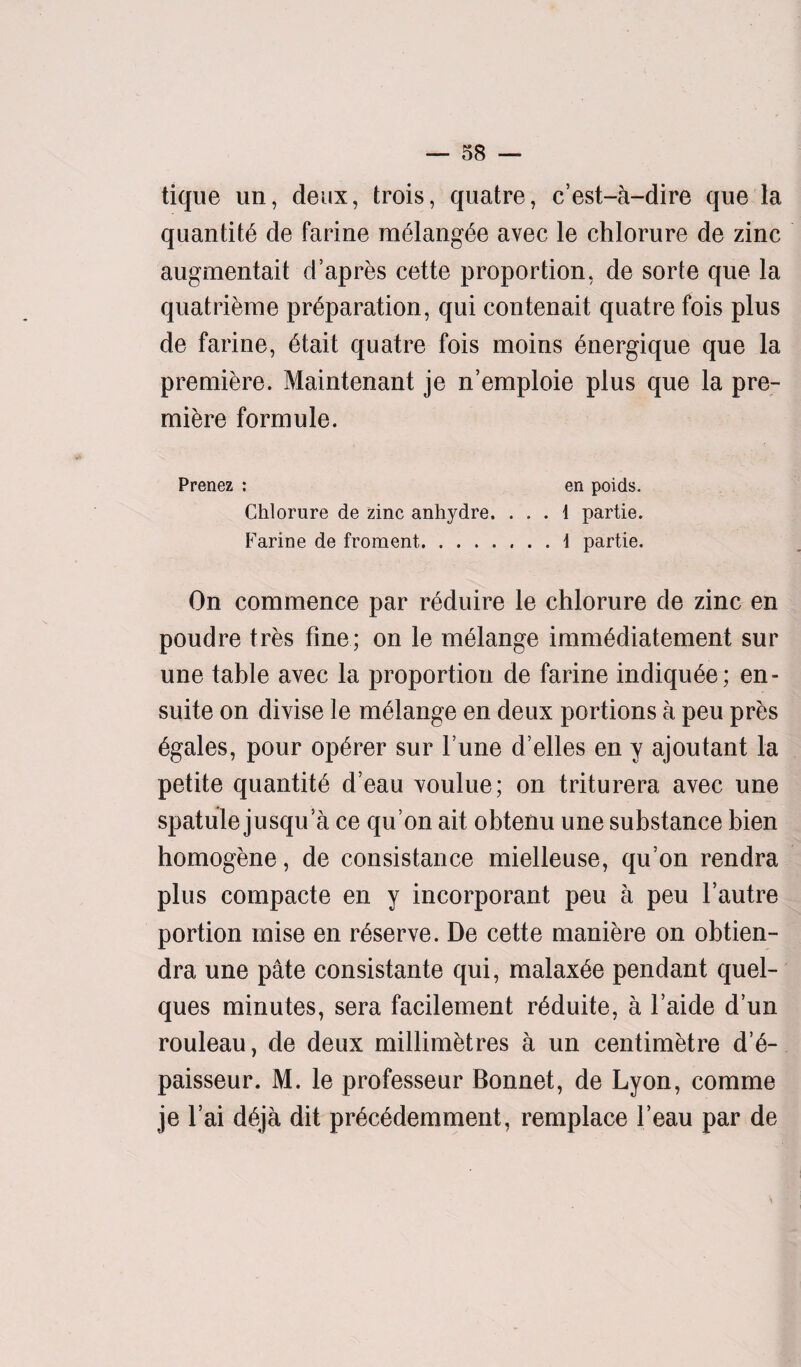 — 38 — tique iin, deux, trois, quatre, c’est-a-dire que la quantity de farine m6lang,6e avec le chlorure de zinc augmentait d’apres cette proportion, de sorte que la quatrieme preparation, qui contenait quatre fois plus de farine, etait quatre fois moins 6nergique que la premiere. Maintenant je n’emploie plus que la pre¬ miere formule. Prenez : en poids. Chlorure de zinc anhydre. ... 1 partie. Farine de froment.1 partie. On commence par reduire le chlorure de zinc en poudre tres fine; on le melange immediatement sur une table avec la proportion de farine indiquee; en- suite on divise le melange en deux portions a peu pres egales, pour operer sur l’une d’elles en y ajoutant la petite quantite d’eau voulue; on triturera avec une spatule jusqu a ce qu’on ait obtenu une substance bien homogene, de consistance mielleuse, qu’on rendra plus compacte en y incorporant peu a peu Vautre portion inise en reserve. De cette maniere on obtien- dra une pate consistante qui, malaxee pendant quel- ques minutes, sera facilement reduite, a l’aide d’un rouleau, de deux millimetres a un centimetre d’6- paisseur. M. le professeur Bonnet, de Lyon, comme je l’ai deja dit precedemment, remplace l’eau par de