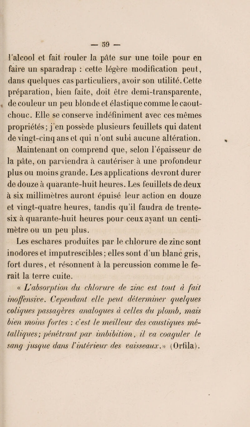 l’alcool et fait router la p&te sur une toile pour en faire un sparadrap : cette I6gere modification peut, dans quelques cas particulars, avoir son utility. Cette preparation, bien faite, doit etre demi-transparente, de couleur un peu blonde et elastique comme le caout¬ chouc. Elle se conserve indefiniment avec ces memes proprietes; j’en possede plusieurs feuillets qui datent de vingt-cinq ans et qui n’ont subi aucune alteration. Maintenant on comprend que, selon l’epaisseur de la pate, on parviendra a cauteriser a une profondeur plus ou moins grande. Les applications devront durer de douze a quarante-huit heures. Les feuillets de deux a six millimetres auront epuise leur action en douze et vingt-quatre heures, tandis qu’il faudra de trente- six a quarante-huit heures pour ceux ayant un centi¬ metre ou un peu plus. Les eschares produites par le chlorure de zinc sont inodores et imputrescibles; elles sont d’un blanc gris, fort dures, et r6sonnent a la percussion comme le fe- rait la terre cuite. « L absorption du chlorure de zinc est tout a fait inoffensive. Cependant elle peut determiner quelques coliques passageres analogues a celles du plomb, mais bien moms fortes : c est le meilleur des causliques me- talliques; penetrant par imbibition, il va coaguler le sang jusque dans Vinterieur des vaisseaux,» (Orfila).