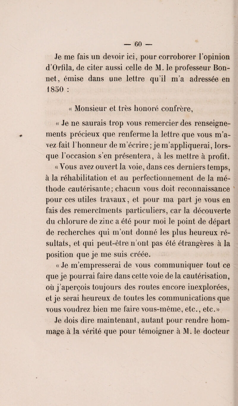 Je me fais un devoir ici, pour corroborer l’opinion d’Orfila, de citer aussi celle de M. le professeur Bon¬ net, emise dans une lettre qu it m’a adressee en 1850 : « Monsieur et trbs honors confrere, « Je ne saurais trop vous remercier des renseigne- ments predeux que renferme la lettre que vous m’a- vez fait l’honneur de m’ecrire; je m’appliquerai, lors- que l’occasion s’en pr£sentera, a les mettre a profit. «Vous avez ouvert la voie, dans ces derniers temps, a la rehabilitation et au perfection nement de la me- thode cauterisante; chacun vous doit reconnaissance pour ces utiles travaux, et pour ma part je vous en fais des remerciments particuliers, car la decouverte du chlorure de zinc a ete pour moi le point de depart de recherches qui m’ont donne les plus heureux re- sultats, et qui peut-etre n ont pas ete etrangeres a la position que je me suis creee. <( Je m’empresserai de vous communiquer tout ce que je pourrai faire dans cette voie de la cauterisation, ou j’apergois toujours des routes encore inexplorees, et je serai heureux de toutes les communications que vous voudrez bien me faire vous-meme, etc., etc.» Je dois dire maintenant, autant pour rendre hom- mage a la verite que pour temoigner a M. le docteur