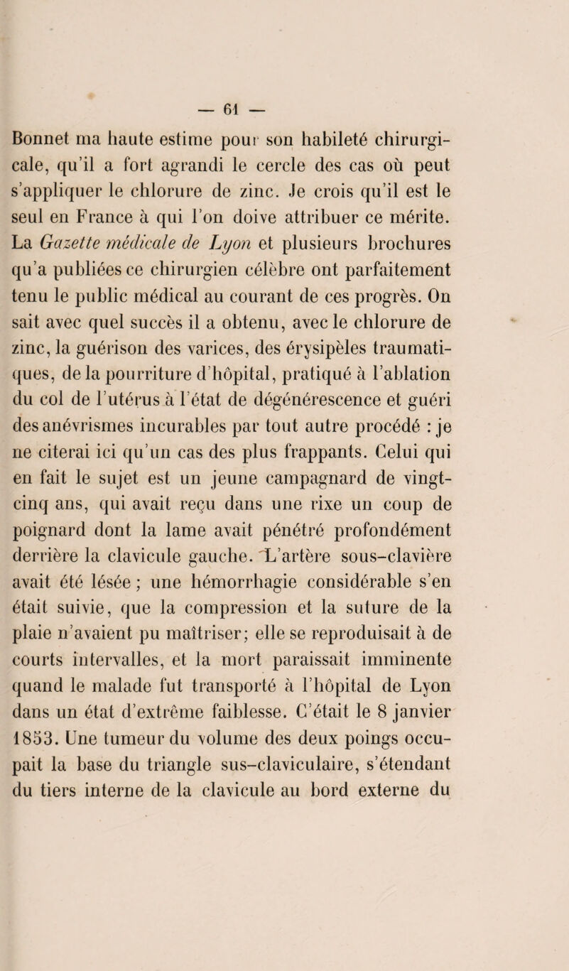 Bonnet ma haute estime pour son habiletS chirurgi- cale, qu it a fort agrandi le cercle des cas oh peut s’appliquer le chlorure de zinc. Je crois qu’il est le seul en France a qui l’on doive attribuer ce mSrite. La Gazette medicale de Lyon et plusieurs brochures qu’a publics ce chirurgien cSlebre ont parfaitement tenu le public medical au courant de ces progrSs. On sait avec quel succes il a obtenu, avec le chlorure de zinc, la guSrison des varices, des Srysipeles traumati- ques, dela pourriture d’hopital, pratique a Fablation du col de FutSrus a letat de d^gen^rescence et guSri desan^vrismes incurables par tout autre procSde : je ne citerai ici qu’un cas des plus frappants. Celui qui en fait le sujet est un jeune campagnard de vingt- cinq ans, qui avait regu dans une rixe un coup de poignard dont la lame avait pSnStre profondement derriere la clavicule gauche. L’artere sous-claviere avait ete iSsSe; une hemorrhagie considerable s’en etait suivie, que la compression et la suture de la plaie n’avaient pu maitriser; elle se reproduisait a de courts intervalles, et la mort paraissait imminente quand le malade fut transports a Fhopital de Lyon dans un etat d’extreme faiblesse. C’Stait le 8 janvier 1853. Une tumeurdu volume des deux poings occu- pait la base du triangle sus-claviculaire, s’Stendant du tiers interne de la clavicule au bord externe du