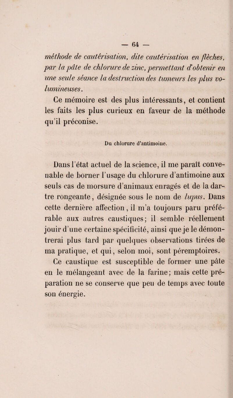 methode de cauterisation, dite cauterisation en fleches, par la pate de chlorure de zinc, permettant d’obtenir en une seule seance la destruction des tumeurs les plus vo- lumineuses. Ce m^moire est des plus interessants, et contient les faits les plus curieux en faveur de la methode qu’il pr^conise. Du chlorure d’antimoine. Dans letat actuel de la science, il me parait conve- nable de borner 1’usage du chlorure d’antimoine aux seuls cas de morsure d’animaux enrages et de la dar¬ tre rongeante, designee sous le nom de lupus. Dans cette derniere affection, il m’a toujours paru pr6f6- rable aux autres caustiques; il semble r^ellement jouir d’une certaine specificity, ainsi que je le demon- trerai plus tard par quelques observations tiroes de ma pratique, et qui, selon moi, sont p^remptoires. Ce caustique est susceptible de former une pate en le meiangeant avec de la farine; mais cette pre¬ paration ne se conserve que peu de temps avec toute son energie.