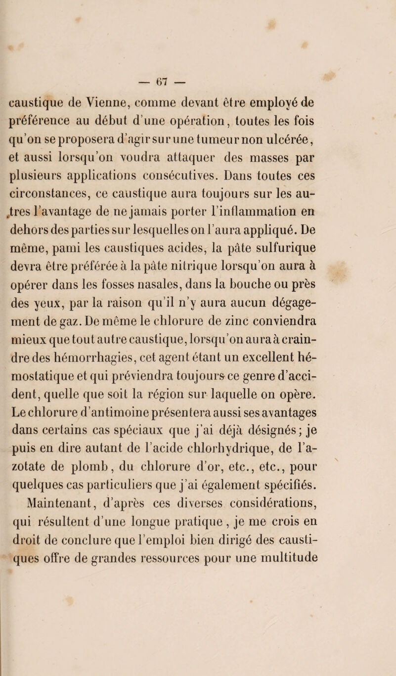 caustique de Vienne, comme devant etre employee preference au debut d une operation, toutes les fois qu’on se proposerad’agirsur une tumeur non ulcere, et aussi lorsqu’on voudra attaquer des masses par plusieurs applications consecutives. Dans toutes ces circonstances, ce caustique aura toujours sur les au- ,tres l’avantage de ne jamais porter l’inflammation en dehors des parties sur lesquelles on l’aura applique. De meme, pami les caustiques acides, la pate sulfurique devra etre preferee a la pate nitrique lorsqu’on aura k op6rer dans les fosses nasales, dans la bouche ou pr£s des yeux, par la raison qu’il n’y aura aucun degage- ment de gaz. De meme le chlorure de zinc conviendra mieux que tout autre caustique, lorsqu’on aura a crain- dre des hemorrhagies, cet agent etant un excellent tfe- mostatique et qui pr6viendra toujours ce genre d’acci- dent, quelle que soit la region sur laquelle on opere. Le chlorure d’antimoine pr^sentera aussi ses a^antages dans certains cas speciaux que j’ai deja designs; je puis en dire autant de l’acide chlorhydrique, de l’a- zotate de plomb, du chlorure d’or, etc., etc., pour quelques cas particuliers que j’ai egalement specifies. Maintenant, d’apres ces diverses considerations, qui resultent d une longue pratique , je me crois en droit de conclure que l’emploi bien dirigd des causti¬ ques offre de grandes ressources pour une multitude