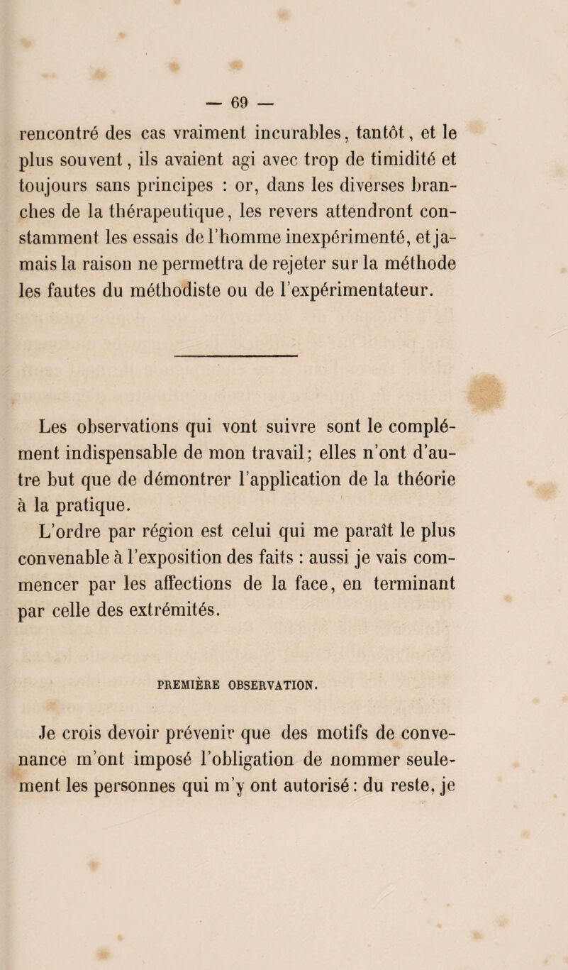 rencontre des cas vraiment incurables, tantot, et le plus souvent, ils avaient agi avec trop de timidity et toujours sans principes : or, dans les diverses bran¬ ches de la therapeutique, les revers attendront con- stamment les essais del’homme inexperimente, et ja¬ mais la raison ne permettra de rejeter sur la methode les fautes du methodiste ou de I’experimentateur. Les observations qui vont suivre sont le comple¬ ment indispensable de mon travail; elles n’ont d’au- tre but que de demontrer L application de la theorie a la pratique. L’ordre par region est celui qui me parait le plus convenable a l’exposition des faits: aussi je vais com- mencer par les affections de la face, en terminant par celle des extremes. PREMIERE OBSERVATION. Je crois devoir prevenir que des motifs de conve- nance m’ont impose l’obligation de nommer seule- ment les personnes qui m’y ont autorise: du reste. je