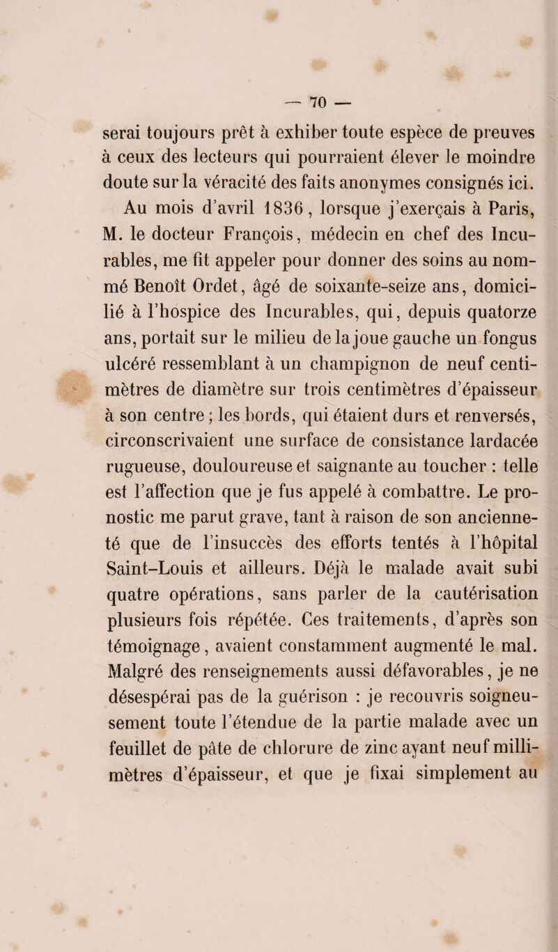 serai toujours pret a exhiber toute espece de preuves a ceux des lecteurs qui pourraient Clever le moindre doute sur la v6racit6 des faits anonymes consigns ici. Au mois d’avril 1836, lorsque j’exergais a Paris, M. le docteur Francois, medecin en chef des Incu¬ rables, me fit appeler pour donner des soins au nom- mi Benoit Ordet, agi de soixante-seize ans, domici¬ lii a Fhospice des Incurables, qui, depuis quatorze ans, portait sur le milieu de la joue gauche un fongus ulciri ressemblant a un champignon de neuf centi¬ metres de diametre sur trois centimetres d’ipaisseur a son centre; les bords, qui itaient durs et renversis, circonscrivaient une surface de consistance lardacie rugueuse, douloureuse et saignante au toucher : telle est Faffection que je fus appeli a combattre. Le pro- nostic me parut grave, tant a raison de son ancienne- ti que de l’insucces des efforts tentis a Fhopital Saint-Louis et ailleurs. Dija le malade avait subi quatre operations, sans parler de la cauterisation plusieurs fois ripitee. Ces traitements, d’apres son timoignage, avaient constamment augmenti le mal. Malgri des renseignements aussi difavorables, je ne disespirai pas de la guirison : je recouvris soigneu- sement toute l itendue de la partie malade avec un feuillet de pate de chlorure de zinc ayant neuf milli¬ metres d’ipaisseur, et que je fixai simplement au