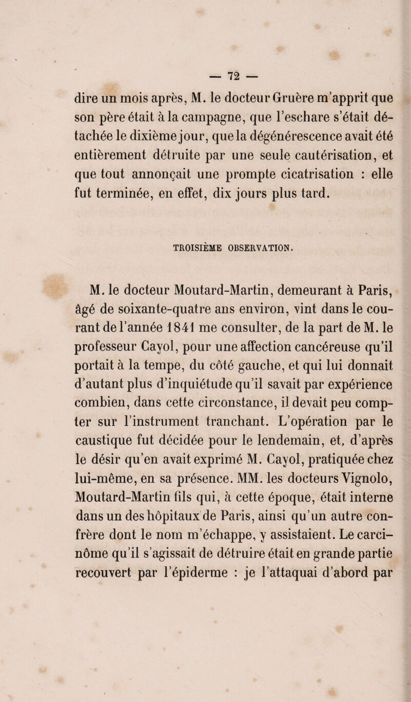 dire un mois apres, M. le docteur Gruere m’apprit que son pere etait alacampagne, que l’eschare s’etait d6- tachee le dixieme jour, que la d^g6n6rescence avait ete entierement detruite par une seule cauterisation, et que tout annongait une prornpte cicatrisation : elle fut terminee, en effet, dix jours plus tard. TROISIEME OBSERVATION. M. le docteur Moutard-Martin, demeurant a Paris, &ge de soixante-quatre ans environ, vint dans le cou- rantde Fannie 1841 me consulter, de la part deM. le professeur Cayol, pour une affection canc^reuse qu’il portait a la tempe, du cote gauche, et qui lui donnait d’autant plus d’inquietude qu’il savait par experience combien, dans cette circonstance, il devait peu comp¬ ter sur l’instrument tranchant. L’operation par le caustique fut decidee pour le lendemain, et, d’apres le desir qu’en avait exprime M. Cayol, pratiquee chez lui-meme, en sa presence. MM. les docteurs Yignolo, Moutard-Martin fils qui, a cette epoque, etait interne dansun des hopitaux de Paris, ainsi qu’un autre con¬ frere dont le nom m’echappe, y assistaient. Lecarci- nome qu’il s’agissait de detruire etait en grande partie recouvert par l’epiderme : je l’attaquai d’abord par