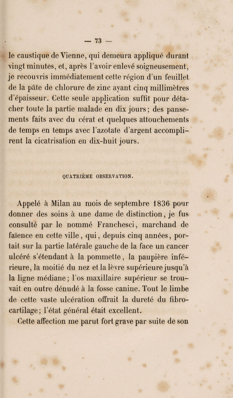 le caustique de Vienne, qui demeura applique durant vingt minutes, el, aprks Favoirenleve soigneusement, je recouvris immediatement cette region d’un feuillet de la pate de clilorure de zinc ayant cinq millimetres d’epaisseur. Cette seule application suffit pour deta¬ cher toute la partie malade en dix jours; des panse- ments faits avec du c6rat et quelques attouchements de temps en temps avec l’azotate d’argent accompli- rent la cicatrisation en dix-huit jours. QUATRIEME OBSERVATION. Appeie a Milan au mois de septembre 1836 pour donner des soins a une dame de distinction, je fus consults par le nomm6 Franchesci, marchand de faience en cette ville, qui, depuis cinq annees, por- tait sur la partie laterale gauche de la face un cancer ulcere s’etendant a la pommette, la paupiere inf6- rieure, la moitie du nez etlalevre superieurejusqu’a la ligne mediane; Fos maxillaire sup6rieur se trou- vait en outre denude a la fosse canine. Tout le limbe de cette vaste ulceration offrait la durete du fibro- cartilage; l’etat general etait excellent. Cette affection me parut fort grave par suite de son
