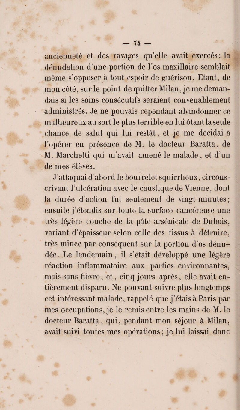 anciennete et des ravages qu’elle avait exerc^s; la denudation d’une portion de Fos maxillaire semblait meme s’opposer a tout espoir de guerison. Etant, de raon cote, sur le point de quitter Milan, je me deman- dais si les soins consecutifs seraient convenablement administres. Je ne pouvais cependant abandonner ce malheureux au sort le plus terrible en lui otantlaseule chance de salut qui lui restat, et je me decidai a l’operer en presence de M. le docteur Baratta, de M. Marchetti qui m’avait amene le malade, et d’un de mes eleves. J’attaquai d/abord le bourrelet squirrheux, circons- crivant Fulceration avec le caustique de Vienne, dont la duree d’action fut seulement de vingt minutes; ensuite j’etendis sur toute la surface cancereuse une tres legere couche de la pate arsenicale de Dubois, variant d’epaisseur selon celle des tissus a detruire, tres mince par consequent sur la portion d’os denu- dee. Le lendemain, il s’etait developpe une legere reaction inflammatoire aux parties environnantes, mais sans fievre, et, cinq jours apres, elle avait en- tierement disparu. Ne pouvant suivre plus longtemps cet interessant malade, rappeie que j’etais a Paris par mes occupations, je le remis entre les mains de M. le docteur Baratta, qui, pendant mon sejour a Milan, avait suivi toutes mes operations; je lui laissai done