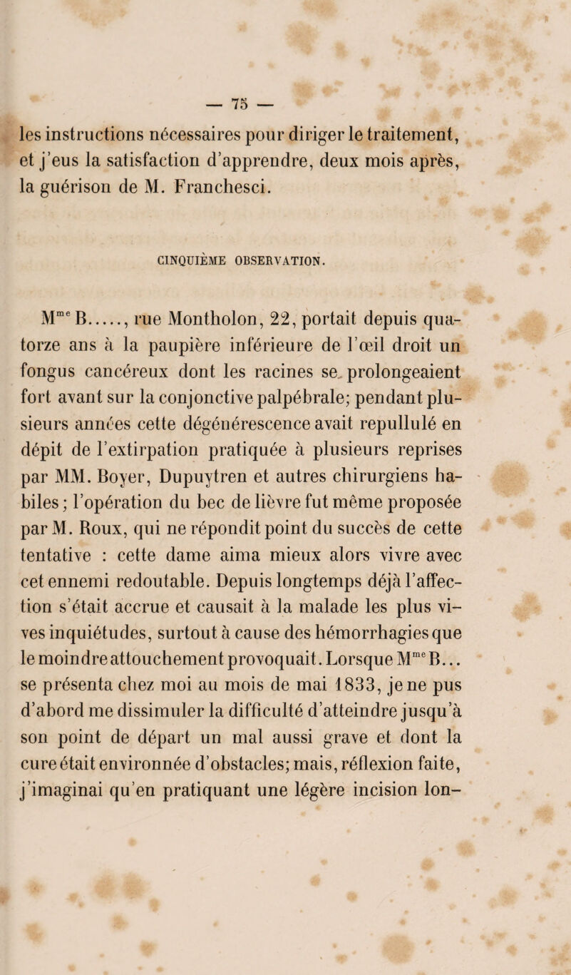 les instructions necessaires pour diriger le traitement, et j’eus la satisfaction d’apprendre, deux mois aprbs, la guerison de M. Franchesci. CINQUIEME OBSERVATION. MmeB., rue Montholon, 22, portait depuis qua- torze ans a la paupiere inferieure de l oeil droit un fongus canc^reux dont les racines se prolongeaient fort avant sur la conjunctive palpebrale; pendant plu- sieurs annces cette degen erescence avait repulluie en depit de l’extirpation pratiqu^e a plusieurs reprises par MM. Boyer, Dupuytren et autres chirurgiens ha- biles ; l’op^ration du bee de lievre fut raeme proposee par M. Boux, qui ne r^pondit point du succes de cette tentative : cette dame aima mieux alors vivre avec cetennemi redoutable. Depuis longtemps dejal’affec- tion s’6tait accrue et causait a la malade les plus vi- ves inquietudes, surtout a cause des hemorrhagies que le moindreattouchement provoquait. Lorsque MraeB... se presenta cbez moi au mois de mai 1833, jene pus d’abord me dissimuler la difficult^ d’atteindre jusqu’a son point de depart un mat aussi grave et dont la cureetait environnee d’obstacles;mais, reflexion faite, j’imaginai qu en pratiquant une legere incision Ion-