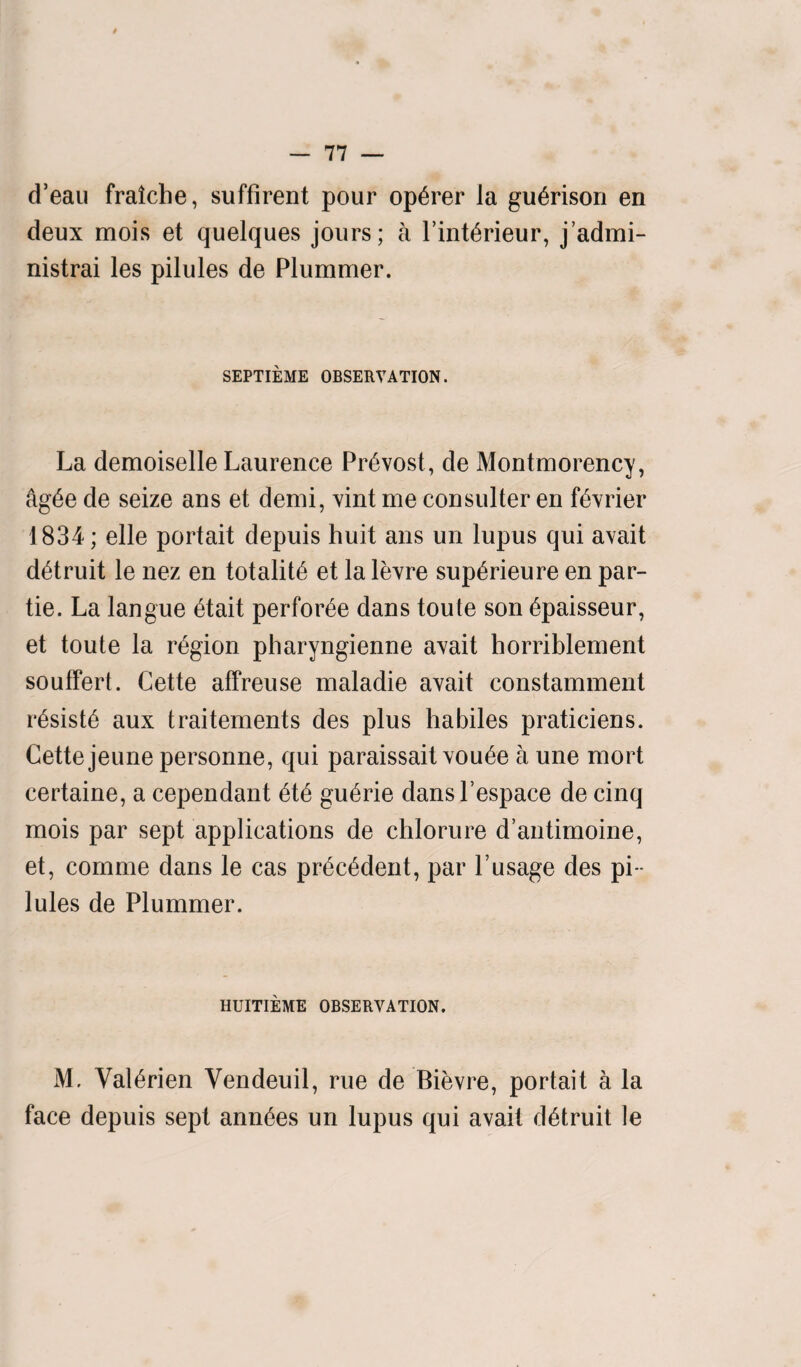 d’eau fraiche, suffirent pour op^rer la gu^rison en deux mois et quelques jours; a l’int^rieur, j’admi- nistrai les pilules de Plummer. SEPTIEME OBSERVATION. La demoiselle Laurence Provost, de Montmorency, ag6e de seize ans et demi, vint me consulter en f^vrier 1834; elle portait depuis huit ans un lupus qui avait d^truit le nez en totality et la levre sup^rieure en par- tie. La langue £tait perforce dans toute son £paisseur, et toute la region pharyngienne avait horriblement souffert. Cette affreuse maladie avait constamment r6sist6 aux traitements des plus habiles praticiens. Cette jeune personne, qui paraissait vou6e a une mort certaine, a cependant 6t6 gu6rie dansl’espace de cinq mois par sept applications de chlorure d’antimoine, et, comme dans le cas pr£c6dent, par l’usage des pi ¬ lules de Plummer. HUITIEME OBSERVATION. M. Val^rien Vendeuil, rue de Bibvre, portait a la face depuis sept ann^es un lupus qui avait d^truit le