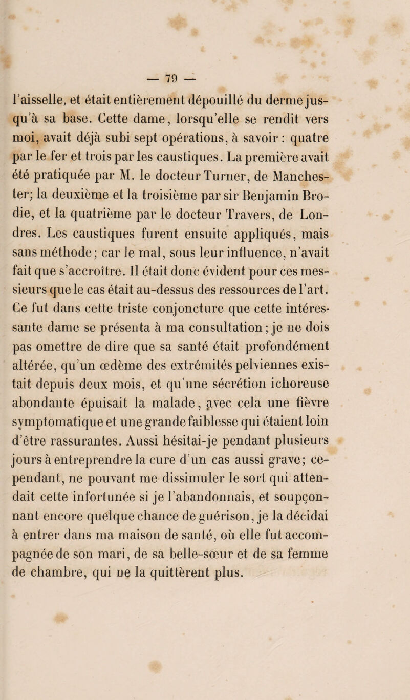 l’aisselle, et etait entikrement depouilie du dermejus- qua sa base. Cette dame, lorsqu’elle se rendit vers moi, avait deja subi sept operations, a savoir: quatre par le fer et trois par les caustiques. La premiere avait ete pratiqu6e par M. le docteur Turner, de Manches¬ ter; la deuxieme et la troisieme par sir Benjamin Bro- die, et la quatrieme par le docteur Travers, de Lon- dres. Les caustiques furent ensuite appliques, mais sansmethode; car le rnal, sous leur influence, n’avait fait que s’accroitre. II etait done evident pour ces mes¬ sieurs que le cas etait au-dessus des ressources de Tart. Ce fut dans cette triste conjoncture que cette interes- sante dame se presenta a ma consultation; je ne dois pas omettre de dire que sa sante etait profondement alteree, qu’un oedeme des extremites pelviennes exis- tait depuis deux mois, et qu’une secretion ichoreuse abondante epuisait la malade, avec cela une fievre symptomatique et une grande faiblesse qui etaient loin d’etre rassurantes. Aussi hesitai-je pendant plusieurs jours a entreprendre la cure d un cas aussi grave; ce- pendant, ne pouvant me dissimuler le sort qui atten- dait cette infortunee si je l’abandonnais, et soupgon- nant encore quelque chance de guerison, je la decidai a entrer dans ma maison de sante, ou elle fut accom- pagneede son mari, de sa belle-soeur et de sa femme de chambre, qui ne la quitterent plus.