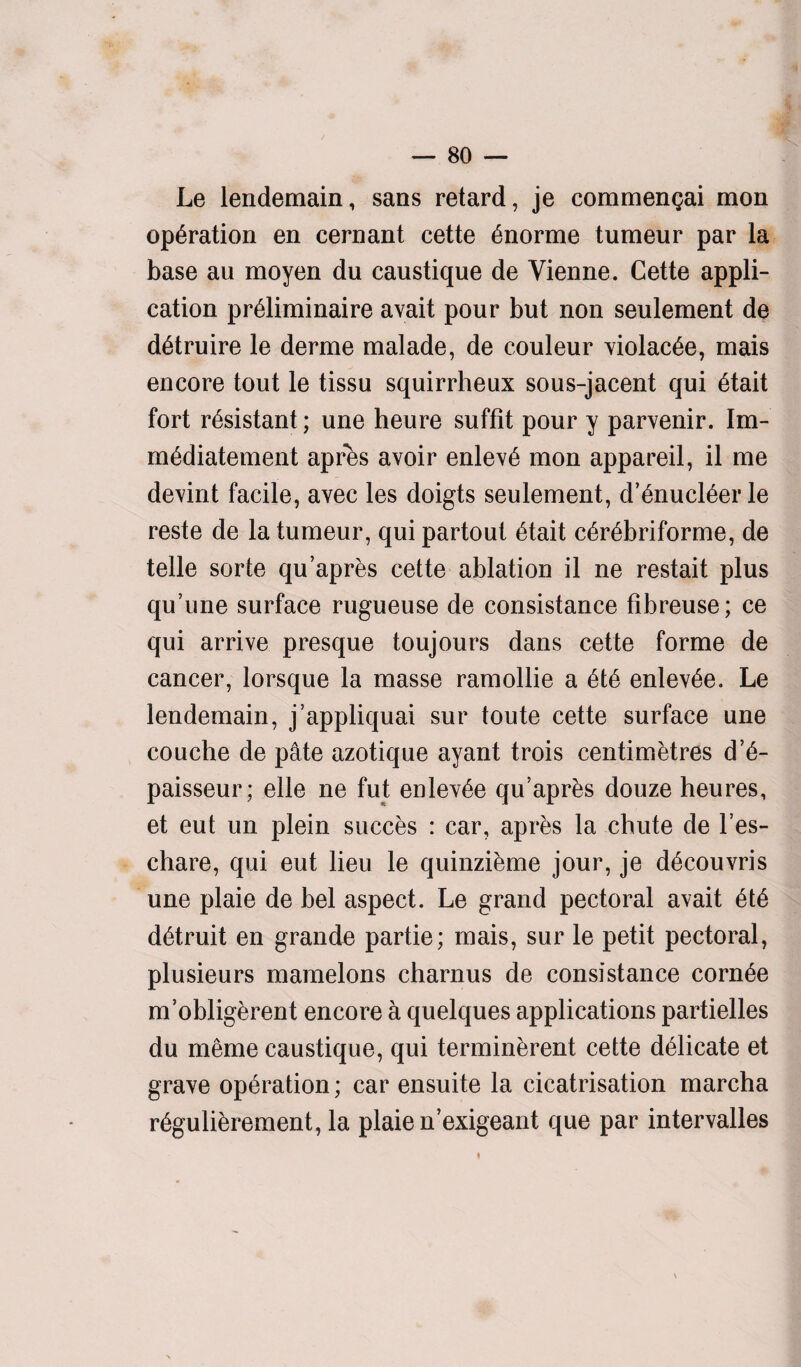 Le lendemain, sans retard, je commengai mon operation en cernant cette £norme tumeur par la base an moyen du caustique de Vienne. Cette appli¬ cation pr^liminaire avait pour but non seulement de d^truire le derme malade, de couleur violate, mais encore tout le tissu squirrheux sous-jacent qui 6tait fort resistant; une heure suffit pour y parvenir. Im- m^diatement apres avoir enlev6 mon appareil, il me devint facile, avec les doigts seulement, d’6nucl6er le reste de la tumeur, qui partout 6tait c6r6briforme, de telle sorte qu’apres cette ablation il ne restart plus qu’une surface rugueuse de consistance fibreuse; ce qui arrive presque toujours dans cette forme de cancer, lorsque la masse ramollie a enlev6e. Le lendemain, j’appliquai sur toute cette surface une couche de pate azotique ayant trois centimetres d’6- paisseur; elle ne fut enlev^e qu’apr&s douze heures, et eut un plein succes : car, apres la chute de l’es- chare, qui eut lieu le quinzieme jour, je d6couvris une plaie de bel aspect. Le grand pectoral avait 6t6 d&ruit en grande partie; mais, sur le petit pectoral, plusieurs mamelons charnus de consistance corn6e m’obligerent encore a quelques applications partielles du meme caustique, qui terminerent cette delicate et grave operation; car ensuite la cicatrisation marcha r6guli&rement, la plaie n’exigeant que par intervalles ♦