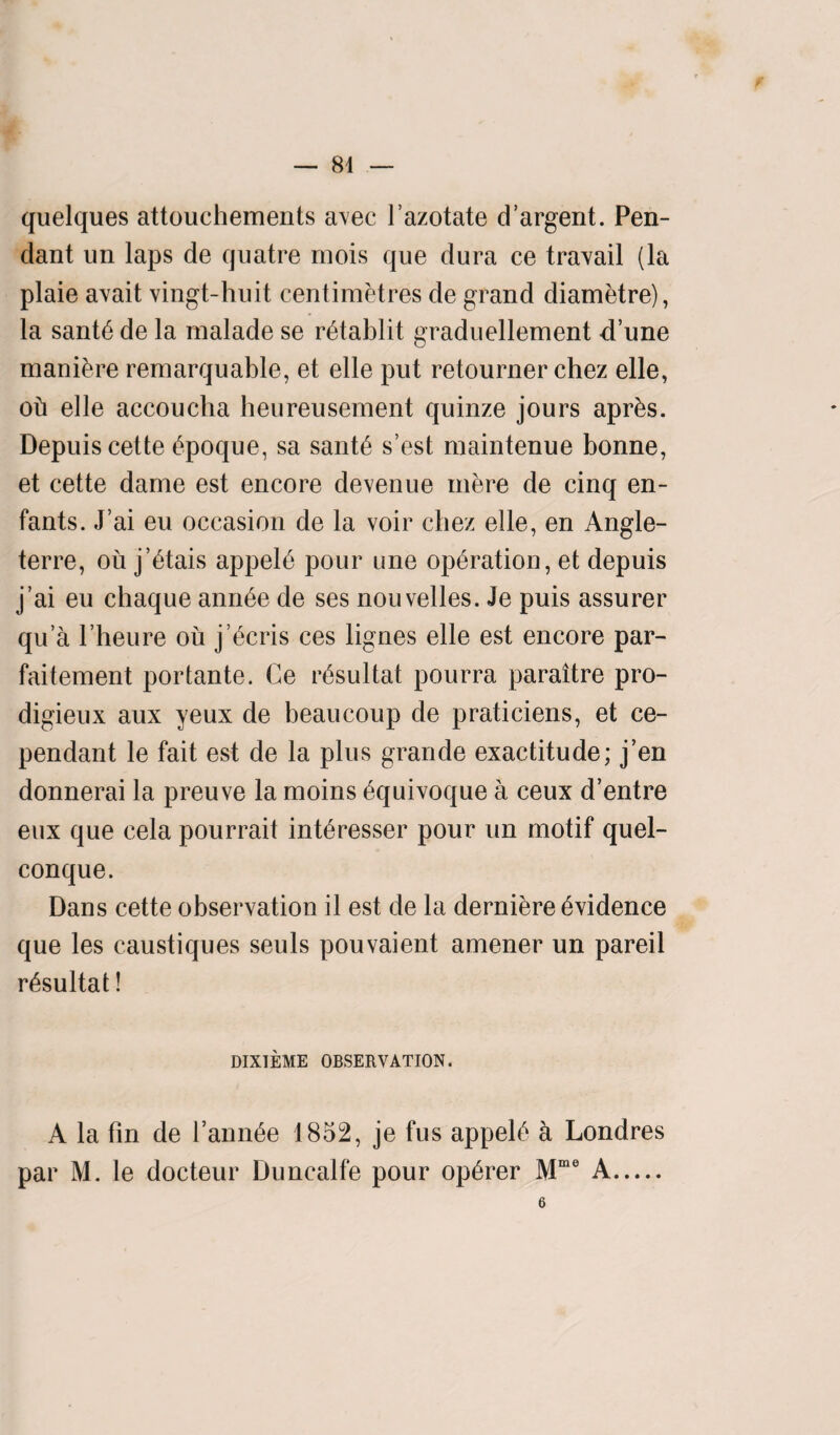 — 84 quelques attouchements avec l’azotate d’argent. Pen¬ dant un laps de quatre mois que dura ce travail (la plaie avait vingt-huit centimetres de grand diametre), la sant6 de la malade se rbtablit graduellement d’une maniere remarquable, et elle put retourner chez elle, oh elle accoucha heureusement quinze jours aprbs. Depuis cette bpoque, sa santb s’est maintenue bonne, et cette dame est encore devenue mere de cinq en- fants. J’ai eu occasion de la voir chez elle, en Angle- terre, ou j’btais appelh pour une operation, et depuis j’ai eu chaque annhe de ses nouvelles. Je puis assurer qu a l’heure ou j’^cris ces lignes elle est encore par- faitement portante. Ce rbsultat pourra paraitre pro- digieux aux yeux de beaucoup de praticiens, et ce- pendant le fait est de la plus grande exactitude; j’en donnerai la preuve la moins Equivoque a ceux d’entre eux que cela pourrait int^resser pour un motif quel- conque. Dans cette observation il est de la derniere Evidence que les caustiques seuls pouvaient amener un pareil rbsultat! DIXTEME OBSERVATION. A la fin de faunae 1852, je fus appel6 a Londres par M. le docteur Duncalfe pour opbrer Mme A.