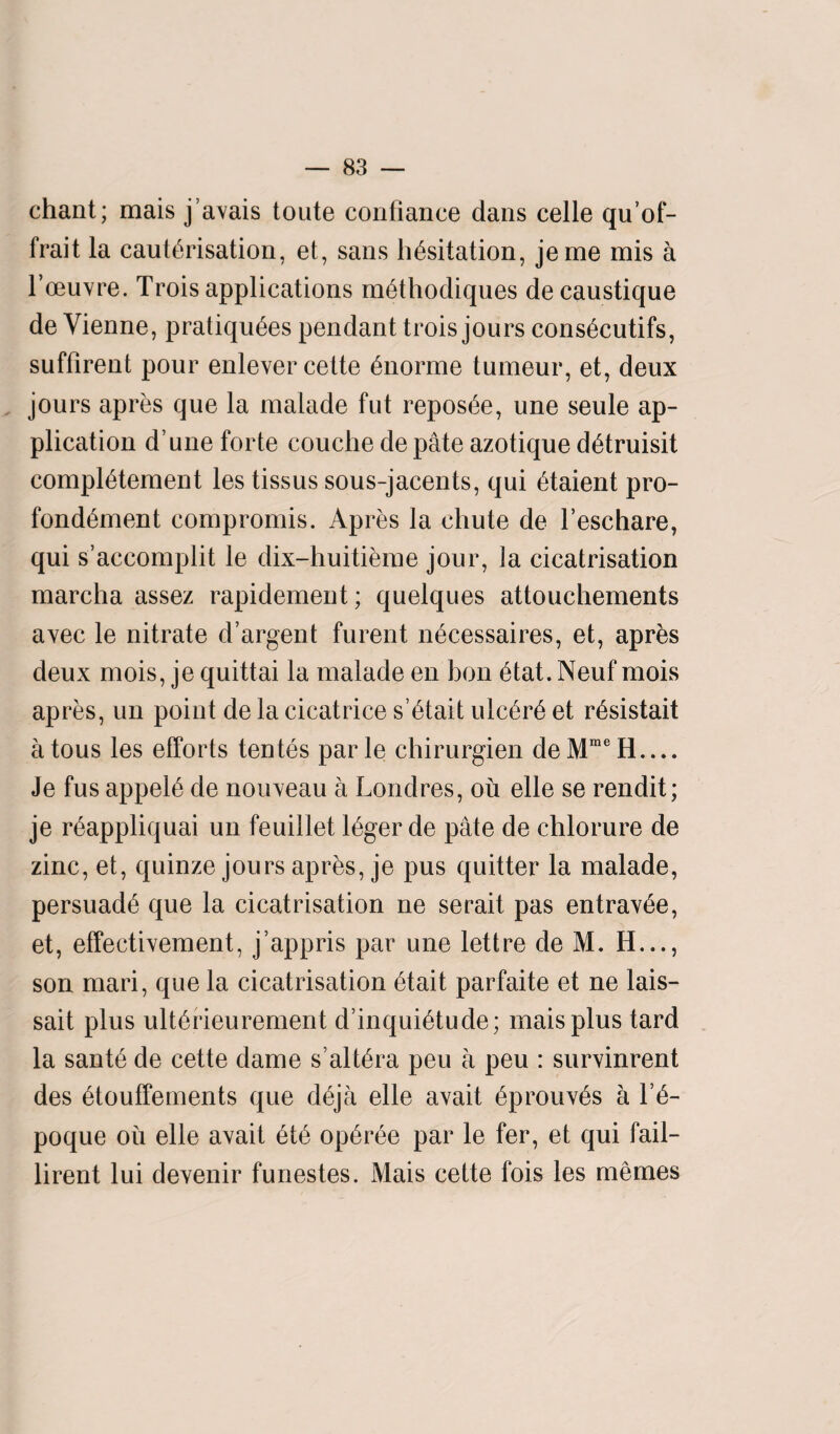chant; mais j’avais toute confiance dans celle qu’of- frait la cauterisation, et, sans hesitation, jeme mis a l’oeuvre. Trois applications methodiques de caustique de Vienne, pratiquees pendant trois jours consecutifs, suffirent pour enlever cette enorme tumeur, et, deux jours apres que la malade fut reposee, une seule ap¬ plication d une forte couche de pate azotique detruisit compietement les tissus sous-jacents, qui etaient pro- fondement compromis. Apres la chute de l’eschare, qui s’accomplit le dix-huitieme jour, la cicatrisation marcha assez rapidement; quelques attouchements avec le nitrate d’argent furent necessaires, et, apres deux mois, je quittai la malade en bon etat. Neuf mois apres, un point de la cicatrice s’etait ulcere et resistait atous les efforts tentes parle chirurgien deMmeH.... Je fus appeie de nouveau a Londres, ou elle se rendit; je reappliquai un feuillet leger de pate de chlorure de zinc, et, quinze jours apres, je pus quitter la malade, persuade que la cicatrisation ne serait pas entravee, et, effectivement, j’appris par une lettre de M. H..., son mari, que la cicatrisation etait parfaite et ne lais- sait plus ulterieurement d’inquietude; mais plus tard la sante de cette dame s’altera peu a peu : survinrent des etouffements que deja elle avait eprouves a Y6- poque oil elle avait ete operee par le fer, et qui fail- lirent lui devenir funestes. Mais cette fois les memes
