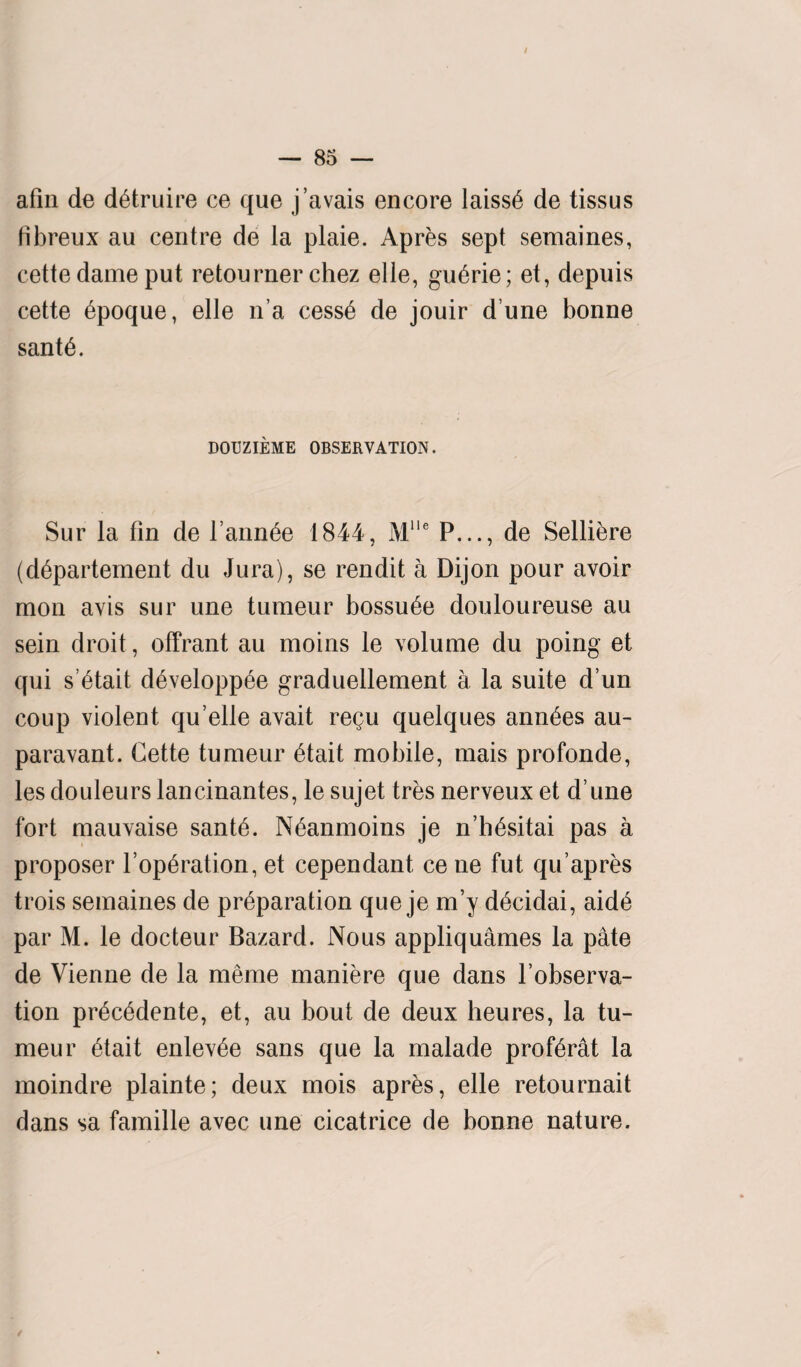 afm de detruire ce que j’avais encore laiss6 de tissus fibreux au centre de la plaie. Apres sept semaines, cette dame put retourner chez elle, guerie; et, depuis cette epoque, elle n’a cesse de jouir d une bonne sante. DOUZIEME OBSERVATION. Sur la fin de l ann^e 1844, Mlle P..., de Selliere (dbpartement du Jura), se rendit a Dijon pour avoir mon avis sur une tumeur bossu^e douloureuse au sein droit, offrant au moins le volume du poing et qui s’6tait d6velopp6e graduellement a la suite d un coup violent qu’elle avait regu quelques ann£es au- paravant. Cette tumeur 6tait mobile, mais profonde, les douleurs lancinantes, le sujet tres nerveux et dune fort mauvaise sante. Neanmoins je n’hesitai pas a proposer l’op^ration, et cependant, ce ne fut qu apres trois semaines de preparation que je m’y decidai, aide par M. le docteur Bazard. Nous appliquames la pate de Vienne de la merne maniere que dans l’observa- tion precedente, et, au bout de deux heures, la tu¬ meur etait enlevee sans que la malade proferat la moindre plainte; deux mois apres, elle retournait dans sa famille avec une cicatrice de bonne nature. /
