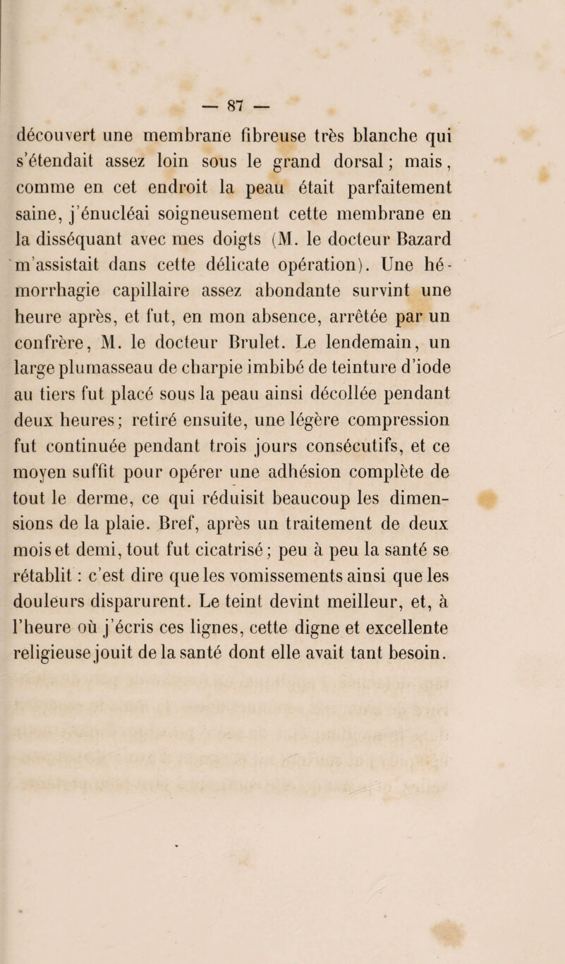 d^couvert une membrane fibreuse tr&s blanche qui s’£tendait assez loin sous le grand dorsal; mais, comme en cet endroit la peau 6tait parfaitement same, j’6nucl£ai soigneusement cette membrane en la diss^quant avec mes doigts (M. le docteur Bazard m assistait dans cette delicate operation). Une h6- morrhagie capillaire assez abondante survint une heure apr&s, et fut, en mon absence, arret^e par un confrere, M. le docteur Brulet. Le lendemain, un large plumasseau de charpie imbib6 de teinture d’iode au tiers fut plac6 sous la peau ainsi d£coll£e pendant deux heures; retir6 ensuite, une l^gere compression fut continu6e pendant trois jours cons^cutifs, et ce moyen sufflt pour op6rer une adhesion complete de tout le derme, ce qui r^duisit beaucoup les dimen¬ sions de la plaie. Bref, apres un traitement de deux moiset demi, tout fut cicatris6; peu a peu la sant£ se retablit: c’est dire que les xomissements ainsi que les douleurs disparurent. Le teint devint meilleur, et, a l’heure ou j’6cris ces lignes, cette digne et excellente religieusejouit delasant£ dont elle avait tant besoin.