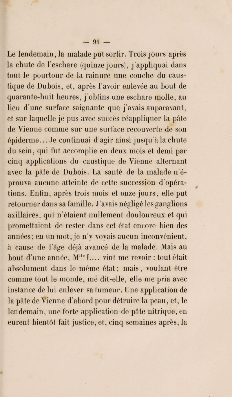 Le lendemain, la maladeput sortir. Trois jours apres la chute de l’eschare (quinze jours), j’appliquai dans tout le pourtour de la rainure une couche du caus- tique de Dubois, et, apr&s l’avoir enlev^e au bout de quarante-huit heures, j’obtins une eschare molle, au lieu d’une surface saignante que j’avais auparavant, et sur laquelle je pus avec succes rfjappliquer la pate de Vienne comme sur une surface recouverte de son 6piderme... Je continuai d’agir ainsi jusqu’a la chute du sein, qui fut accomplie en deux mois et demi par cinq applications du caustique de Vienne alternant avec la pate de Dubois. La sant£ de la malade n’£- prouva aucune atteinte de cette succession d'op£ra- tions. Enfin, apres trois mois et onze jours, elle put retourner dans sa famille. J’avais n6glig6 lesganglions axillaires, qui n’etaient nullement douloureux et qui promettaient de rester dans cet £tat encore bien des ann^es; en un mot, je n’y voyais aucun inconvenient, a cause de l’age deja avanc6 de la malade. Mais au bout d’une ann6e, MlleL... vint me revoir : toutetait absolument dans le meme 6tat; mais, voulant etre comme tout le monde, me dit-elle, elle me pria avec instance de lui enlever sa tumeur. Une application de la pate de Vienne d’abord pour detruire la peau, et, le lendemain, une forte application de pate nitrique, en eurent bientot fait justice, et, cinq semaines apres, la