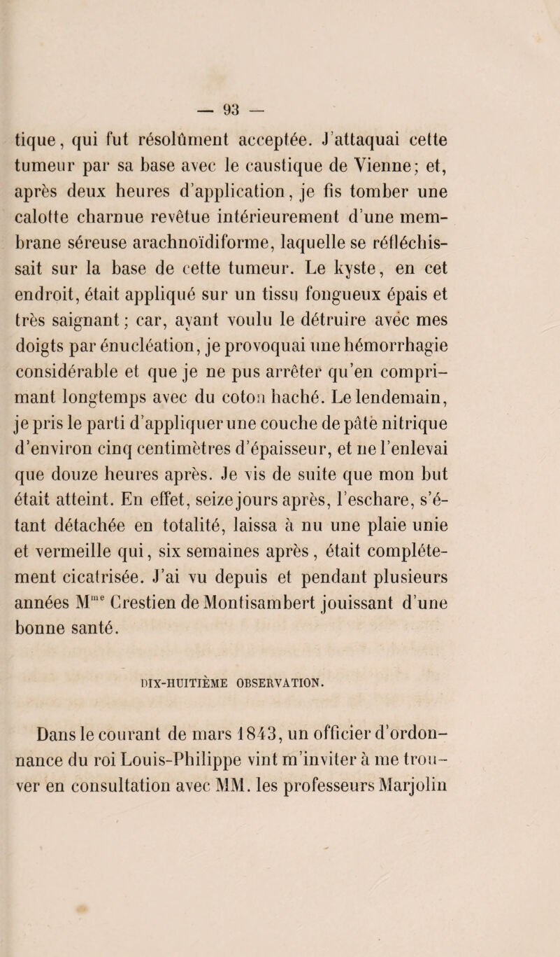 tique, qui fut rEsolument accepts. J’attaquai cette tumeur par sa base avec le caustique de Vienne; et, apres deux heures duplication, je fis tomber une calotte charnue revetue intErieurement dune mem¬ brane sEreuse arachnoidiforme, laquelle se rEflEchis- sait sur la base de cette tumeur. Le kyste, en cet endroit, Etait appliquE sur un tissu fongueux Epais et tres saignant; car, ayant voulu le dEtruire avec mes doigts par Enucleation, je provoquai une hEmorrhagie considerable et que je ne pus arreter qu’en compri- mant longtemps avec du coton hachE. Lelendemain, jepris le parti d’appliquerune couche de pate nitrique d’environ cinq centimetres d’Epaisseur, et ne l’enlevai que douze heures apres. Je vis de suite que mon but Etait atteint. En effet, seize jours apres, l’eschare, s’E- tant dEtachEe en totalitE, laissa a nu une plaie unie et vermeille qui, six semaines apres, Etait complEte- ment cicatrisEe. J’ai vu depuis et pendant plusieurs annEes Mlue Crestien de Montisambert jouissant d une bonne santE. IIIX-HUITIEME OBSERVATION. Dans le courant de mars 1843, un officier d’ordon- nance du roi Louis-Philippe vint m’inviter a me trou~ ver en consultation avec MM. les professeurs Marjolin