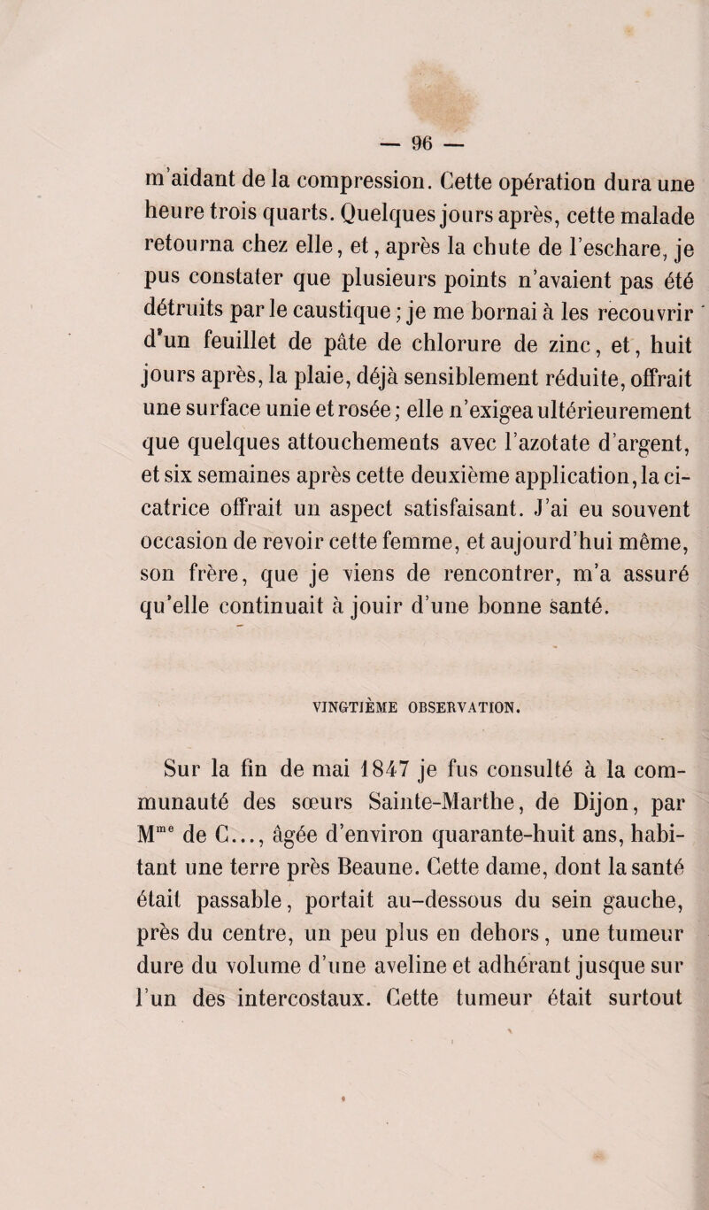 maidant de la compression. Cette operation dura une heure trois quarts. Quelques jours apres, cette malade retourna chez elle, et, apres la chute de l’eschare, je pus constater que plusieurs points n’avaient pas 6t6 d&ruits par le caustique; je me bornai a les recouvrir ' d’un feuillet de pate de chlorure de zinc, et, huit jours apres, la plaie, d£ja sensiblement r^duite, offrait une surface unie et ros£e; elle n’exigea ult^rieurement que quelques attouchements avec l’azotate d’argent, et six semaines apres cette deuxieme application, la ci¬ catrice offrait un aspect satisfaisant. J’ai eu souvent occasion de revoir cette femme, et aujourd’hui meme, son frere, que je viens de rencontrer, m’a assure qu’elle continuait a jouir d’une bonne sant6. VINGTIEME OBSERVATION. Sur la fin de mai 1847 je fus consults a la com- munaut6 des soeurs Sainte-Marthe, de Dijon, par Mme de C..., ag£e d’environ quarante-huit ans, habi¬ tant une terre pres Beaune. Cette dame, dont lasant6 6tait passable, portait au-dessous du sein gauche, pres du centre, un peu plus en dehors, une tumeur dure du volume d’une aveline et adh^rant jusque sur l’un des intercostaux. Cette tumeur 6tait surtout