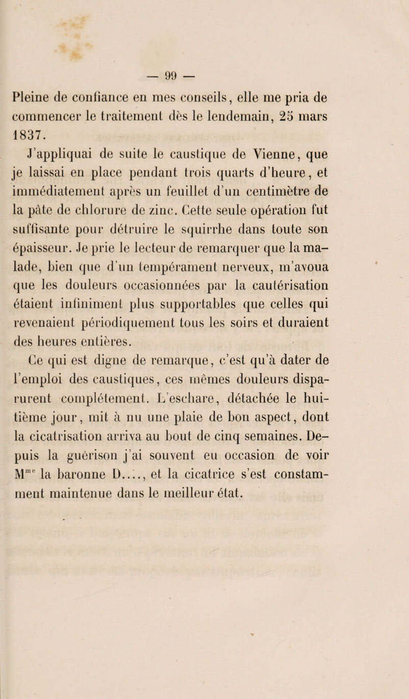 Pleine de conliance en mes conseils, elle me pria de commencer le traitement des le lendemain, 25 mars 1837. J’appliquai de suite le caustique de Vienne, que je laissai en place pendant trois quarts d’heure, et immediatement apres un feuillet d un centimetre de la pate de chlorure de zinc. Cette seule operation fut suffisante pour detruire le squirrhe dans toute son bpaisseur. Je prie le lecteur de remarquer que la ma- lade, bien que d un temperament nerveux, m’avoua que les douleurs occasionnees par la cauterisation etaient inliniment plus supportables que celles qui revenaient periodiquement tous les soirs et duraient des heures entieres. Ce qui est digne de remarque, c’est qu’a dater de l’emploi des caustiques, ces mernes douleurs dispa- rurent compietement. L’eschare, detachee le hui- tieme jour, mit a nu une plaie de bon aspect, dont la cicatrisation arriva au bout de cinq semaines. De- puis la guerison j’ai souvent eu occasion de voir Mme la baronne D_, et la cicatrice s’est constam- ment maintenue dans le meilleur etat.