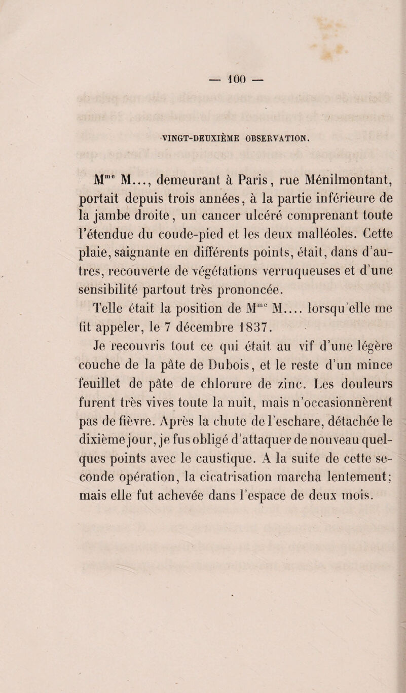 VINGT-DEUXIEME OBSERVATION. Mme M..., demeurant a Paris, rue Menilmontant, portait depuis trois ann6es, a la partie inierieure de la jambe droite, un cancer ulcere comprenant toute Fetendue du coude-pied et les deux malieoles. Cette plaie, saignante en differents points, etait, dans d:au- tres, reeouverte de vegetations verruqueuses et d une sensibilite partout tres prononcee. Telle etait la position de Mme M_lorsquelle me tit appeler, le 7 decembre 1837. Je recouvris tout ce qui etait. au vif d’une legere couche de la pate de Dubois, et le reste d’un mince feuillet de pate de chlorure de zinc. Les douleurs furent tres vives toute la nuit, mais n’occasionnerent pas de fievre. Apres la chute de l’eschare, detacbee le dixieme jour, je fus oblige d’attaquer de nouveau quel- ques points avec le caustique. A la suite de cette se- conde operation, la cicatrisation marcha lentement; mais elle fut achevee dans 1’espace de deux mois.