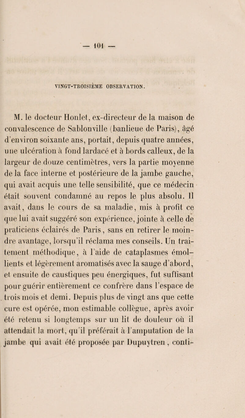 VINGT-TROISIEME OBSERVATION. M. le clocteur Honlet, ex-directeur de la maison de convalescence de Sablonville (banlieue de Paris), agE d’environ soixante ans, portait, depuis quatre annEes, une ulceration a fond lardacE et a bords calleux, de la largeur de douze centimetres, vers la partie moyenne de la face interne et postErieure de la jambe gauche, qui avait acquis une telle sensibility, que ce mEdecin Etait sou vent condamnE au repos le plus absolu. 11 avait, dans le cours de sa maladie, mis a profit ce que lui avait suggErE son experience, jointe a celle de praticiens EclairEs de Paris, sans en retirer le moin- dre avantage, lorsqu’il rEclama mes conseils. Un trai- tement mEthodique, a l aide de cataplasmes Emol¬ lients et lEgerement aromatisEs avec la sauge d’abord, et ensuite de caustiques peu Energiques, fut suffisant pourguErir entierement ce confrere dans l’espace de trois mois et demi. Depuis plus de vingt ans que cette cure est opErEe, mon estimable collegue, apres avoir EtE retenu si longtemps sur un lit de douleur ou il attendait la mort, qu il prEfErait a Yamputation de la jambe qui avait EtE proposEe par Dupuytren, conti-