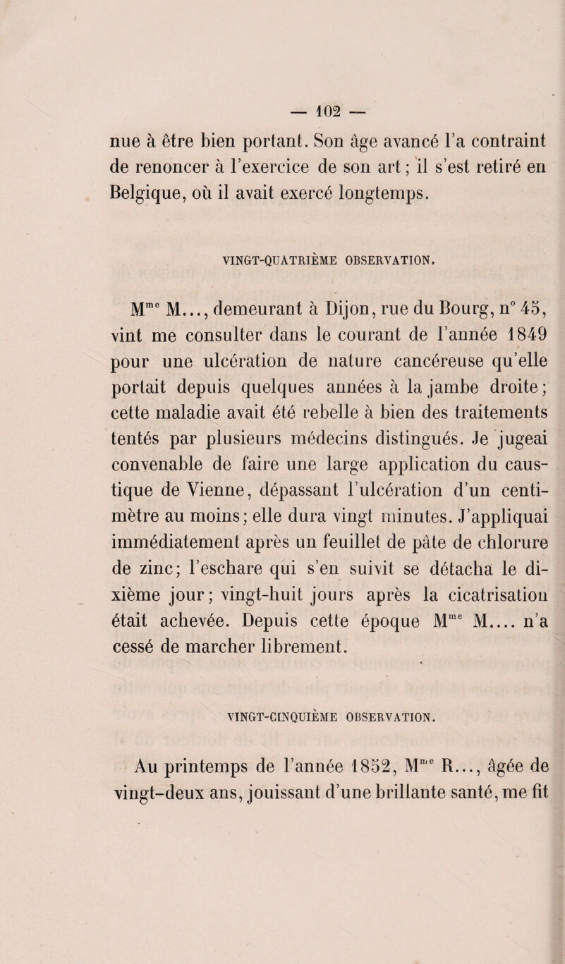 nue a etre bien portant. Son age avanc6 l’a contraint de renoncer a l’exercice de son art; il s’est retire en Belgique, ou il avait exerc6 longtemps. VINGT-QUATRIEME OBSERVATION. Mme M..., demeurant a Dijon, rue du Bourg, n°45, vint me consulter dans le courant de Fannie 1849 pour une ulceration de nature canc^reuse qu’elle portait depuis quelques ann6es a la jambe droite; cette maladie avait 6te rebelle a bien des traitements tenths par plusieurs medecins distingu^s. Je jugeai convenable de faire une large application du caus- tique de Vienne, d6passant l’ulc^ration d’un centi¬ metre au moins; elle dura vingt minutes. J’appliquai immediatement apres un feuillet de pate de chlorure de zinc; l’eschare qui s’en suivit se detacha le di- xieme jour; vingt-huit jours apres la cicatrisation etait achev^e. Depuis cette epoque Mme M.... n’a cess6 de marcher librement. VINGT-CINQUIEME OBSERVATION. Au printemps de Fannie 1852, Mme R..., ag6e de vingt-deux ans, jouissant d’une brillante sant6, me fit