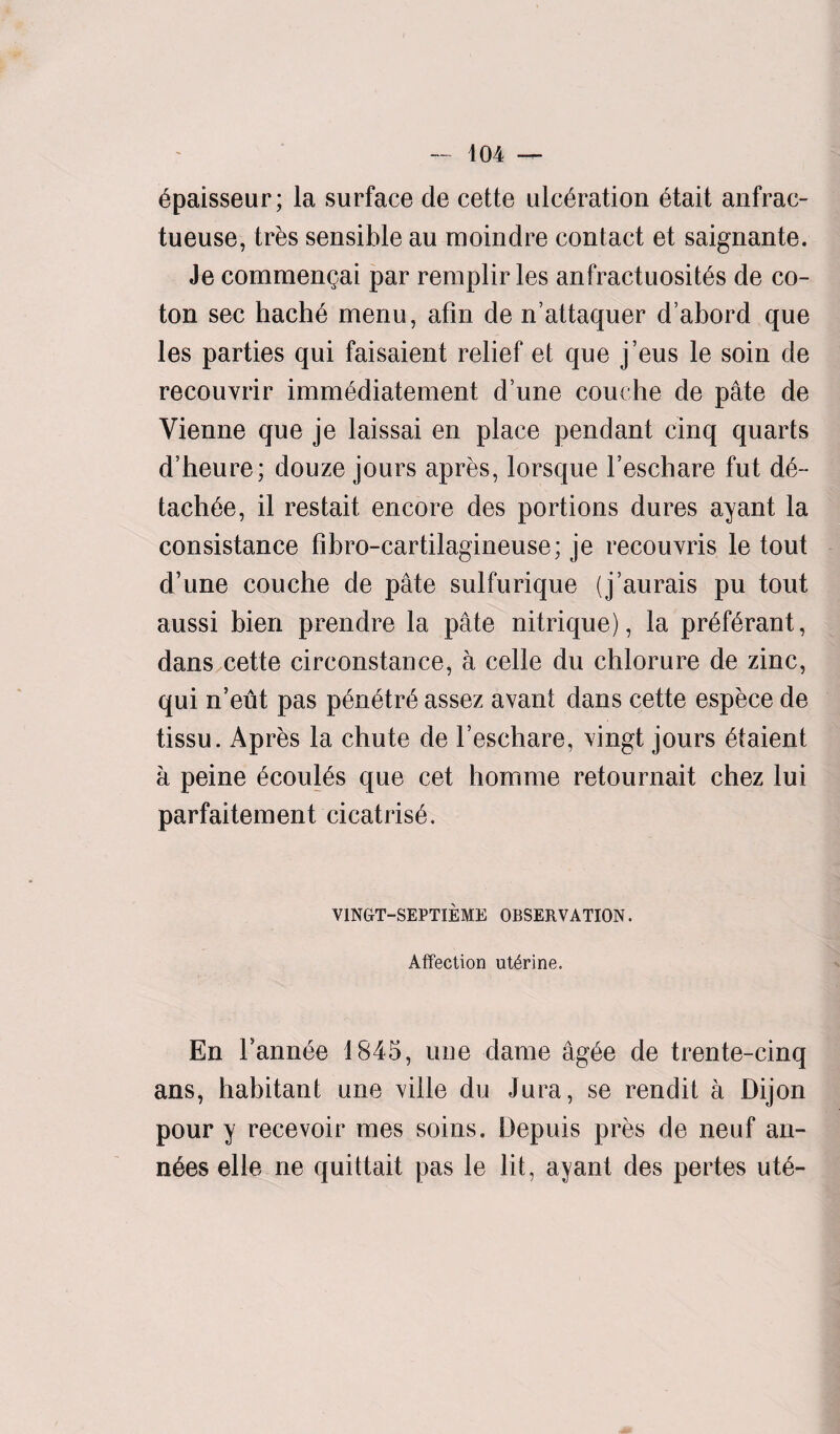 6paisseur; la surface de cette ulceration etait anfrac- tueuse, tres sensible au moindre contact et saignante. Je commengai par remplir les anfractuosites de co¬ ton sec hache menu, afin de n’attaquer d’abord que les parties qui faisaient relief et que j’eus le soin de recouvrir immediatement d une couche de pate de Vienne que je laissai en place pendant cinq quarts d’heure; douze jours apres, lorsque Feschare fut d6~ tachde, il restait encore des portions dures ayant la consistance fibro-cartilagineuse; je recouvris le tout d’une couche de pate sulfurique (j’aurais pu tout aussi bien prendre la pate nitrique), la pr6f6rant, dans cette circonstance, a cede du chlorure de zinc, qui n’eut pas p6n6tr6 assez avant dans cette espece de tissu. Apres la chute de Feschare, vingt jours 6taient a peine 6coul6s que cet homme retournait chez lui parfaitement cicatrisd. VINGT-SEPTIEME OBSERVATION. Affection uterine. En Fannie 1845, une dame ag£e de trente-cinq ans, habitant une ville du Jura, se rendit a Dij on pour y recevoir mes soins. Depuis pres de neuf an- n6es elle ne quittait pas le lit, ayant des pertes ute~