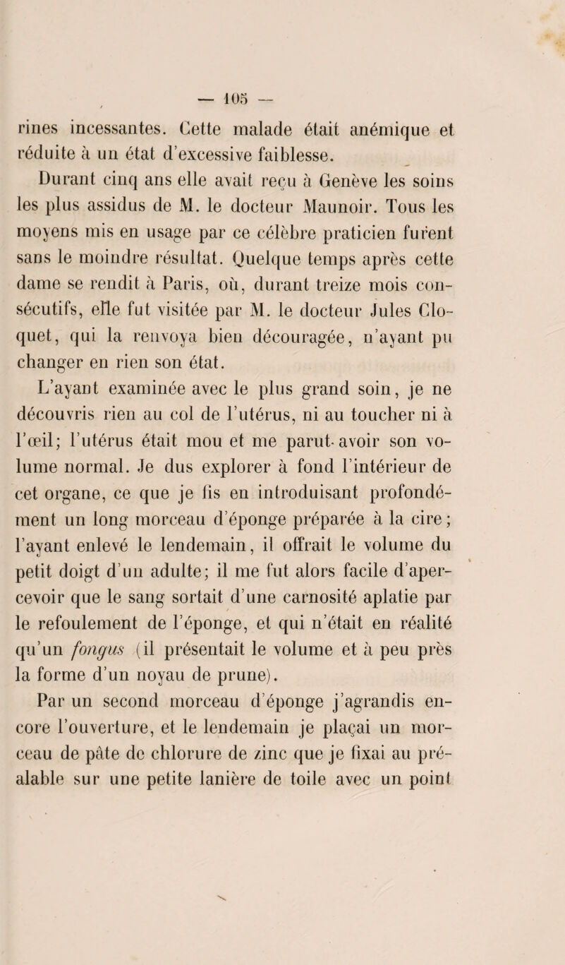 rines incessantes. Cette malade Otait an&nique et r^duite a un 6tat d’excessive faiblesse. Durant cinq ans elle avail recu a Geneve les soins les plus assidus de M. le docteur Maunoir. Tous les moyens mis en usage par ce c^lebre praticien furent sans le moindre resultat. Quelque temps apres cette dame se rendit a Paris, ou, durant treize mois con- s^cutifs, elle fut visible par M. le docteur Jules Clo¬ quet, qui la renvoya bien d£courag£e, n’ayant pu changer en rien son 6tat. L’ayant examinee avec le plus grand soin, je ne d^couvris rien au col de 1’uterus, ni au toucher ni a Poeil; l’ut^rus 6tait mou et me parut-avoir son vo¬ lume normal. Je dus explorer a fond l’int6rieur de cet organe, ce que je fis en introduisant profond6- ment un long morceau d’6ponge pr6par0e a la cire; l’ayant enlev6 le lendemain, il offrait le volume du petit doigt d un adulte; il me fut alors facile d’aper- cevoir que le sang sortait d’une carnosit6 aplatie par le refoulement de l’6ponge, et qui n’^tait en r6alit6 qu’un fongus (il pr^sentait le volume et a peu pres la forme d’un noyau de prune). Par un second morceau d Sponge j’agrandis en¬ core Pouverture, et le lendemain je plagai un mor¬ ceau de pate de chlorure de zinc que je fixai au pr6- alable sur une petite laniere de toile avec un poinl