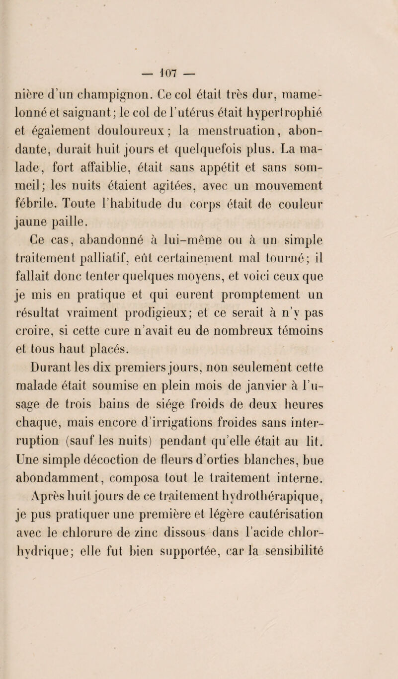 — J07 — niere d un champignon. Cecol Ctait tres dur, mame- lonnC et saignant; le col de FutCrus Ctait hypertrophic et Cgalement douloureux; la menstruation, abon- dante, durait huit jours et quelquefois plus. La ma- lade, fort alfaiblie, Ctait sans appCtit et sans som- meil; les nuits Ctaient agitCes, avec un mouvement febrile. Toute l habitude du corps Ctait de couleur jaune paille. Ce cas, abandonnC a lui-meme on a un simple traitement palliatif, eut certainement mal tournC; il fallait done tenter quelques moyens, et voici ceuxque je mis en pratique et qui eurent promptement un rCsultat xraiment prodigieux; et ce serait a n’v pas croire, si cette cure n’avait eu de nombreux tCmoins et tous haut placCs. Durant les dix premiers jours, non seulement cette malade Ctait soumise en plein mois de janvier a Fu- sage de trois bains de siCge froids de deux heures chaque, mais encore d’irrigations froides sans inter¬ ruption (sauf les nuits) pendant qu’elle Ctait au lit. Une simple dCcoction de fleurs d’orties blanches, hue abondamment, composa tout le traitement interne. Apres buit jours de ce traitement hydrothCrapique, je pus pratiquer une premiere et lCgere cauterisation avec le cblorure de zinc dissous dans l’acide chlor- hydrique; elle fut bien supportCe, car la sensibility