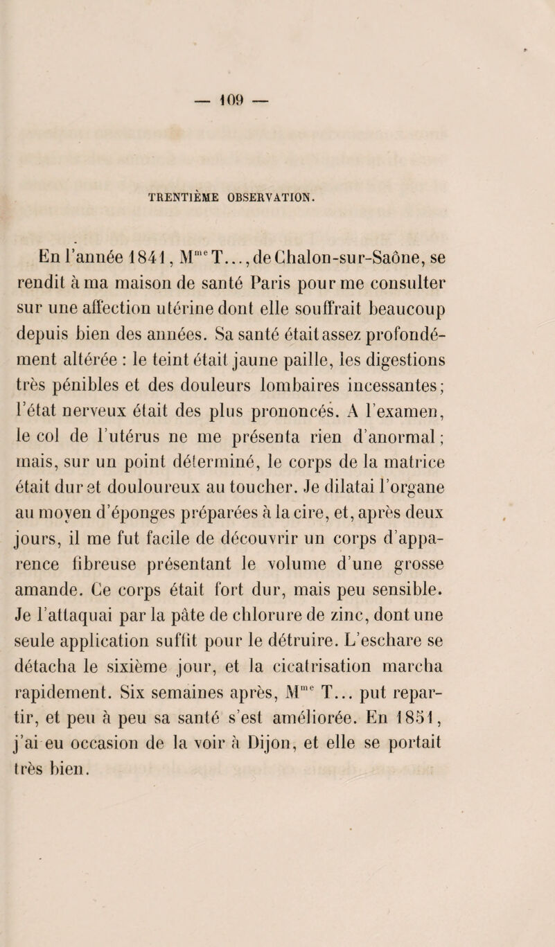 TRENT1EME OBSERVATION. EnFannie 1841, MmeT...,deChalon-sur-Saone, se rendit ama maison de sant6 Paris pour me consulter sur une affection uterine dont elle souffrait beaucoup depuis bien des amides. Sa sant6 6taitassez profond^- ment alt6r£e : le teint £tait jaune paille, les digestions tres p6nibles et des douleurs lombaires incessantes; l’6tat nerveux 6tait des plus prononc^s. A lexamen, le col de l’ut£rus ne me pr^senta rien d’anormal; inais, sur un point d£termin6, le corps de la matrice 6tait dur st douloureux au toucher. Je dilatai l’organe au moven d’Sponges preparees a la cire, et, apres deux jours, il me fut facile de dfscouvrir un corps d’appa- rence fibreuse pr^sentant le volume d une grosse amande. Ce corps 6tait fort dur, mais peu sensible. Je l’attaquai par la pate de chlorure de zinc, dont une seule application suffit pour le d^truire. L’eschare se d6tacha le sixieme jour, et la cicatrisation marcha rapidement. Six semaines apres, Mme T... put repar- tir, et peu a peu sa sant6 s’est am<ffior6e. En 1851, j’ai eu occasion de la voir a Dijon, et elle se portait tr&s bien.