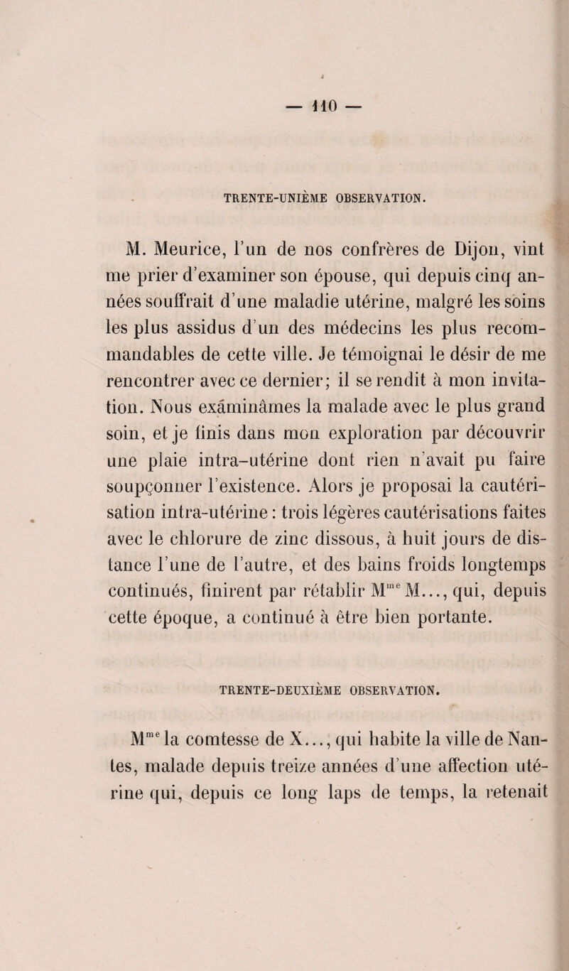 TRENTE-UNIEME OBSERYATION. M. Meurice, run de nos confreres de Dijon, xint me prier d’examiner son Spouse, qui depuis cinq an- n6es souffrait d une maladie uterine, malgre les soins les plus assidus d un des medecins les plus recom- mandables de cette ville. Je temoignai le desir de me rencontrer axecce dernier; il serendit a mon invita¬ tion. Nous examinames la malade axec le plus grand soin, et je finis dans mon exploration par decouxrir une plaie intra-uterine dont rien naxait pu faire soupQonner F existence. Alors je proposai la cauteri- sation intra-uteline: trois legeres cauterisations faites avec le chlorure de zinc dissous, a huit jours de dis¬ tance Tune de I’autre, et des bains froids longtemps continues, finirent par retablir MineM..., qui, depuis cette epoque, a continue a etre bien portante. TRENTE-DEUXIEME OBSERXATION. Mme la comtesse de X..., qui habite la xille de Nan- tes, malade depuis treize annees d une affection ute¬ rine qui, depuis ce long laps de temps, la retenait