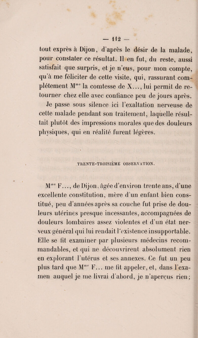 tout expres a Dijon, d’aprks le d6sir de la malade, pour constater ce r&ultat. II en fut, du reste, aussi satisfait que surpris, et je n’eus, pour mon compte, qu’a me ffdiciter de cette visite, qui, rassurant com¬ plement Mme la comtesse de X..., lui permit de re- tourner chez elle avec contianee peu de jours apres. Je passe sous silence ici F exaltation nerveuse de cette malade pendant son traitement, laquelle r£sul- tait plutot des impressions morales que des douleurs physiques, qui en r6alit£ furent lfigeres. TRENTE-TROISIEME OBSERVATION. Mme F..., de Dijon, ag£e d’environ trente ans, d’une excellente constitution, mere d un enfant bien cons- titu£, peu d’ann6es apres sa couche fut prise de dou¬ leurs ut6rines presque incessantes, accompagn^es de douleurs lombaires assez violentes et d’un 6tat ner- veux g6n6ral qui lui rendait l'existence insupportable. Elle se fit examiner par plusieurs m6decins recom- mandables, et qui ne d^couvrirent absolument rien en explorant Vuterus et ses annexes. Ce fut un peu plus tard qne Mine F... me lit appeler, et, dans l’exa- men auquel je me livrai d’abord, je n’aperQus rien;