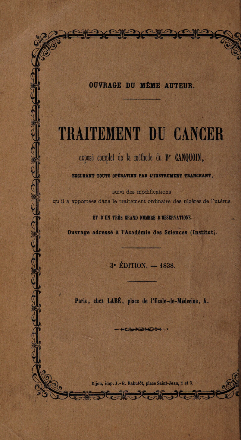 OUTRAGE DU MfiME AUTEUR. TRAITEMENT DU CANCER expose complet de la methode du fir CAN0U01N, EXCLUANT TOUTE OPERATION PAR L’lRSTRUMENT TRANGHANT, ' suivi des modifications qu’il a apport^es dans le traitement ordinaire des uic&res de 1’uterus ET D’UN TRES GRAND NOMBRE ^OBSERVATIONS. 1 't Ouvrage adresse k 1’Academie des Sciences (Institut). 3* Edition. — 1838. Paris, cbez LABE, place de l’Ecole-de-Medecine, i.