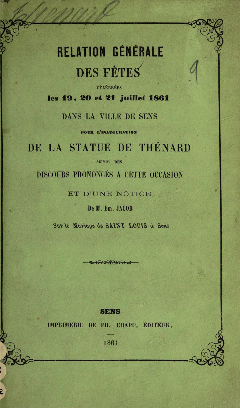 / y. I«l' '»■' P RELATION GENERALE DES FÊTES CÉLÉBRÉES les 19, 90 et 91 juillet 1861 DANS LA VILLE DE SENS POUR l’inauguration DE LA STATUE DE THÉNARD SUIVIE DES DISCOURS PRONONCÉS A CETTE OCCASION ET D’UNE NOTICE De M. Em. JACOB Sm Yt A?, SKWA LOYUS a Sç,us> SENS IMPRIMERIE DE PH. CHAPU, ÉDITEUR, 1861 £