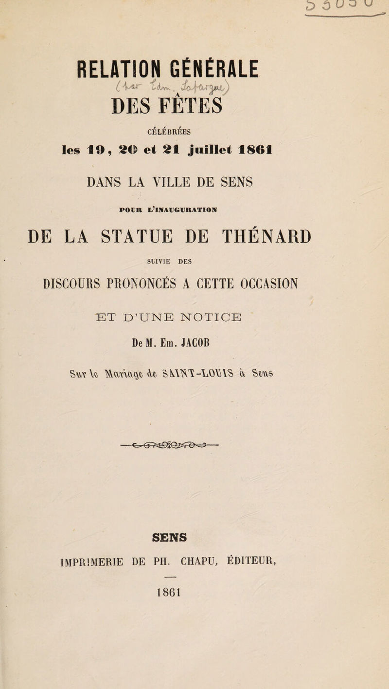 RELATION GENERALE (_ 'f-'®' Ld/w. , I ^ÎLLf,.' 1 DES FÊTES CÉLÉBRÉES les 19, 29 et 21 juillet 1861 DANS LA VILLE DE SENS POUR l’inauguration DE LA STATUE DE THÉNARD SUIVIE DES DISCOURS PRONONCÉS A CETTE OCCASION ET D’UNE NOTICE De M. Em.JACOB Yt SkWS-LOViAS ù, Sçay?> SENS IMPRIMERIE DE PH. CHAPU, ÉDITEUR,