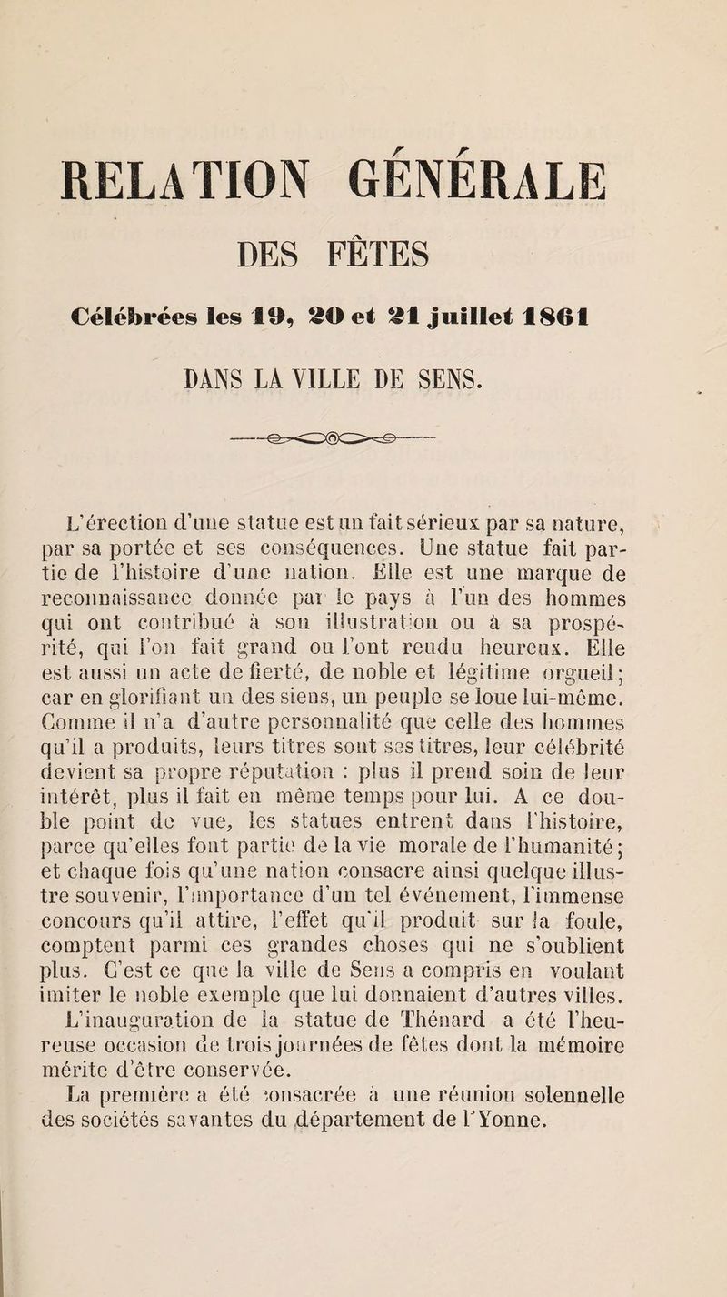 r r RELATION GENERALE DES FÊTES Célébrées les 10, 20 et 21 juillet 1801 DANS LA VILLE DE SENS. L’érection d’une statue est un fait sérieux par sa nature, par sa portée et ses conséquences. Une statue fait par¬ tie de l’histoire d une nation. Elle est une marque de reconnaissance donnée par le pays à l’un des hommes qui ont contribué à son illustration ou à sa prospé- rité, qui l’on fait grand ou l’ont rendu heureux. Elle est aussi un acte de fierté, de noble et légitime orgueil; car en glorifiant un des siens, un peuple se loue lui-même. Comme il n’a d’autre personnalité que celle des hommes qu’il a produits, leurs titres sont ses titres, leur célébrité devient sa propre réputation : plus il prend soin de leur intérêt, plus il fait en même temps pour lui. A ce dou¬ ble point de vue, les statues entrent dans l'histoire, parce qu’elles font partie de la vie morale de l’humanité; et chaque fois qu’une nation consacre ainsi quelque illus¬ tre souvenir, l’importance d’un tel événement, l’immense concours qu’il attire, l’effet qu'il produit sur la foule, comptent parmi ces grandes choses qui ne s’oublient plus. C’est ce que la ville de Sens a compris en voulant imiter le noble exemple que lui donnaient d’autres villes. L’inauguration de la statue de Thénard a été l’heu¬ reuse occasion de trois journées de fêtes dont la mémoire mérite d’être conservée. La première a été consacrée à une réunion solennelle des sociétés savantes du département de Y Yonne.