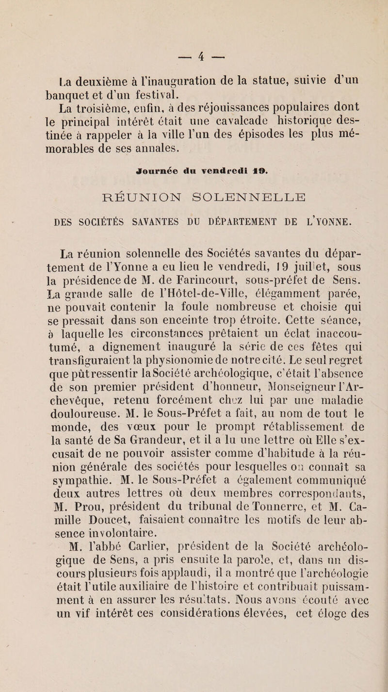 La deuxième à l’inauguration de la statue, suivie d’un banquet et d’un festival. La troisième, enfin, à des réjouissances populaires dont le principal intérêt était une cavalcade historique des¬ tinée à rappeler à la ville l’un des épisodes les plus mé¬ morables de ses annales. Journée du vendredi ,9. RÉUNION SOLENNELLE DES SOCIÉTÉS SAVANTES DU DÉPARTEMENT DE L’YONNE. La réunion solennelle des Sociétés savantes du dépar¬ tement de l’Yonne a eu lieu le vendredi, 19 juillet, sous la présidence de M. de Farincourt, sous-préfet de Sens. La grande salle de l’Hôtel-de-Ville, élégamment parée, ne pouvait contenir la foule nombreuse et choisie qui se pressait dans son enceinte trop étroite. Cette séance, à laquelle les circonstances prêtaient un éclat inaccou¬ tumé, a dignement inauguré la série de ces fêtes qui transfiguraient la physionomie de notre cité. Le seul regret que pût ressentir laSociété archéologique, c’était l’absence de son premier président d’honneur, Monseigneur l’Ar¬ chevêque, retenu forcément chez lui par une maladie douloureuse. M. le Sous-Préfet a fait, au nom de tout le monde, des vœux pour le prompt rétablissement de la santé de Sa Grandeur, et il a lu une lettre où Elle s’ex¬ cusait de ne pouvoir assister comme d’habitude à la réu¬ nion générale des sociétés pour lesquelles on connaît sa sympathie. M. le Sous-Préfet a également communiqué deux autres lettres où deux membres correspondants, M. Prou, président du tribunal de Tonnerre, et M. Ca¬ mille Doucet, faisaient connaître les motifs de leur ab¬ sence involontaire. M. l’abbé Carlier, président de la Société archéolo¬ gique de Sens, a pris ensuite la parole, et, dans un dis¬ cours plusieurs fois applaudi, il a montré que l’archéologie était l’utile auxiliaire de l’histoire et contribuait puissam¬ ment à en assurer les résultats. Nous avons écouté avec un vif intérêt ces considérations élevées, cet éloge des