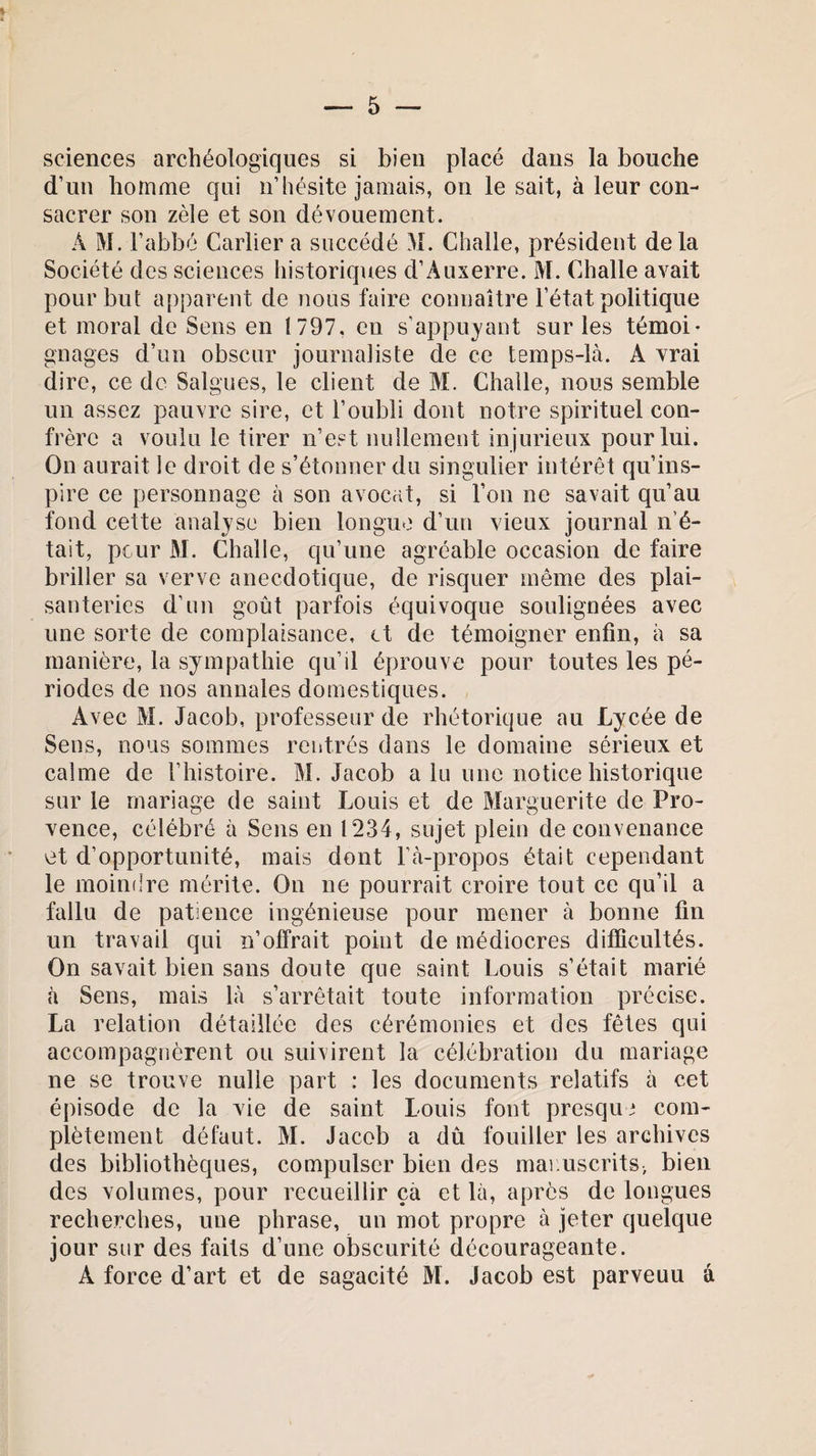 sciences archéologiques si bien placé dans la bouche d’un homme qui n’hésite jamais, on le sait, à leur con¬ sacrer son zèle et son dévouement. À M. l’abbé Carlier a succédé M. Challe, président delà Société des sciences historiques d’Auxerre. M. Challe avait pour but apparent de nous faire connaître l’état politique et moral de Sens en 1797, en s’appuyant sur les témoi¬ gnages d’un obscur journaliste de ce temps-là. A vrai dire, ce de Saignes, le client de M. Challe, nous semble un assez pauvre sire, et l’oubli dont notre spirituel con¬ frère a voulu le tirer n’est nullement injurieux pour lui. On aurait le droit de s’étonner du singulier intérêt qu’ins¬ pire ce personnage à son avocat, si l’on ne savait qu’au fond cette analyse bien longue d’un vieux journal n’é¬ tait, peur M. Challe, qu’une agréable occasion de faire briller sa verve anecdotique, de risquer même des plai¬ santeries d’un goût parfois équivoque soulignées avec une sorte de complaisance, et de témoigner enfin, à sa manière, la sympathie qu’il éprouve pour toutes les pé¬ riodes de nos annales domestiques. Avec M. Jacob, professeur de rhétorique au Lycée de Sens, nous sommes rentrés dans le domaine sérieux et calme de l’histoire. M. Jacob a lu une notice historique sur le mariage de saint Louis et de Marguerite de Pro¬ vence, célébré à Sens en 1234, sujet plein de convenance et d’opportunité, mais dont l’à-propos était cependant le moindre mérite. On ne pourrait croire tout ce qu’il a fallu de patience ingénieuse pour mener à bonne fin un travail qui n’offrait point de médiocres difficultés. On savait bien sans doute que saint Louis s’était marié à Sens, mais là s’arrêtait toute information précise. La relation détaillée des cérémonies et des fêtes qui accompagnèrent ou suivirent la célébration du mariage ne se trouve nulle part : les documents relatifs à cet épisode de la vie de saint Louis font presque com¬ plètement défaut. M. Jacob a dû fouiller les archives des bibliothèques, compulser bien des manuscrits, bien des volumes, pour recueillir ça et là, après de longues recherches, une phrase, un mot propre à jeter quelque jour sur des faits d’une obscurité décourageante. À force d’art et de sagacité M. Jacob est parveuu â