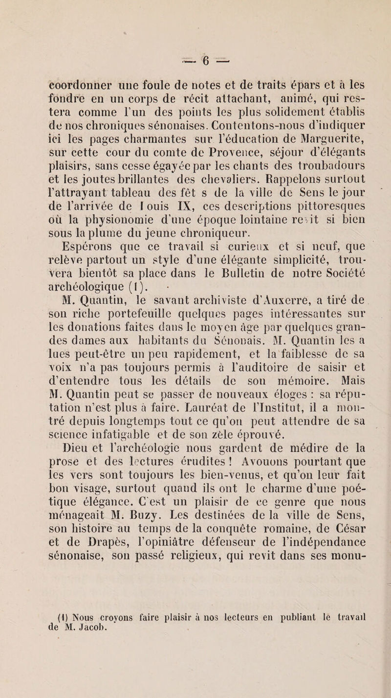 coordonner une foule de notes et de traits épars et à les fondre en un corps de récit attachant, animé, qui res¬ tera comme l’un des points les plus solidement établis de nos chroniques sénonaises. Contentons-nous d’indiquer ici les pages charmantes sur l’éducation de Marguerite, sur cette cour du comte de Provence, séjour d’élégants plaisirs, sans cesse égayée par les chants des troubadours et les joutes brillantes des chevaliers. Rappelons surtout l’attrayant tableau des fêt s de la ville de Sens le jour de l’arrivée de I ouis IX, ces descriptions pittoresques où la physionomie d’une époque lointaine revit si bien sous la plume du jeune chroniqueur. Espérons que ce travail si curieux et si neuf, que relève partout un style d’une élégante simplicité, trou¬ vera bientôt sa place dans le Bulletin de notre Société archéologique (l). M. Quantin, le savant archiviste d’Auxerre, a tiré de son riche portefeuille quelques pages intéressantes sur les donations faites dans le moyen âge par quelques gran¬ des dames aux habitants du Sénonais. M. Quantin les a lues peut-être un peu rapidement, et la faiblesse de sa voix n’a pas toujours permis à l’auditoire de saisir et d’entendre tous les détails de son mémoire. Mais M. Quantin peut se passer de nouveaux éloges : sa répu¬ tation n’est plus a faire. Lauréat de l’Institut, il a mon¬ tré depuis longtemps tout ce qu’on peut attendre de sa science infatigable et de son zèle éprouvé. Dieu et l’archéologie nous gardent de médire de la prose et des lectures érudites ! Avouons pourtant que les vers sont toujours les bien-venus, et qu’on leur fait bon visage, surtout quand ils ont le charme d’une poé¬ tique élégance. C’est un plaisir de ce genre que nous ménageait M. Buzy. Les destinées de la ville de Sens, son histoire au temps de la conquête romaine, de César et de Drapes, l’opiniâtre défenseur de l’indépendance sénonaise, son passé religieux, qui revit dans ses monu- (1) Nous croyons faire plaisir à nos lecteurs en publiant le travail de M. Jacob.