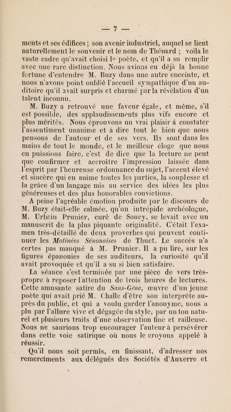 ments et ses édifices ; son avenir industriel, auquel se lient naturellement le souvenir et le nom de Thénard ; voilà le vaste cadre qu’avait choisi le poète, et qu’il a su remplir avec une rare distinction. Nous avions eu déjà la bonne fortune d’entendre M. Buzy dans une autre enceinte, et nous n’avons point oublié l’accueil sympathique d’un au¬ ditoire qu’il avait surpris et charmé parla révélation d’un talent inconnu. M. Bnzy a retrouvé une faveur égale, et même, s’il est possible, des applaudissements plus vifs encore et plus mérités. Nous éprouvons un vrai plaisir à constater l’assentiment unanime et à dire tout le bien que nous pensons de l’auteur et de ses vers. Ils sont dans les mains de tout le monde, et le meilleur éloge que nous en puissions faire, c’est de dire que la lecture 11e peut que confirmer et accroître l’impression laissée dans l’esprit par l’heureuse ordonnance du sujet, l’accent élevé et sincère qui en anime toutes les parties, la souplesse et la grâce d’un langage mis au service des idées les plus généreuses et des plus honorables convictions. A peine l’agréable émotion produite par le discours de M. Buzy était-elle calmée, qu’un intrépide archéologue, M. Urbain Prunier, curé de Soucy, se levait avec un manuscrit de la plus piquante originalité. C’était l’exa¬ men très-détaillé de deux proverbes qui peuvent conti¬ nuer les Matinées Sénonaises de Thuet. Le succès n’a certes pas manqué à M. Prunier. Il a pu lire, sur les figures épanouies de ses auditeurs, la curiosité qu'il avait provoquée et qu’il a su si bien satisfaire. La séance s’est terminée par une pièce de vers très- propre à reposer l attention de trois heures de lectures. Cette amusante satire du Sans-Gêne, œuvre d’un jeune poète qui avait prié M. Challe d’être son interprête au¬ près du public, et qui a voulu garder l’anonyme, nous a plu par l’allure vive et dégagée du style, par un ton natu¬ rel et plusieurs traits d’une observation fine et railleuse. Nous ne saurions trop encourager l’auteur à persévérer dans cette voie satirique où nous le croyons appelé à réussir. Qu’il nous soit permis, en finissant, d’adresser nos remercîments aux délégués des Sociétés d’Auxerre et *